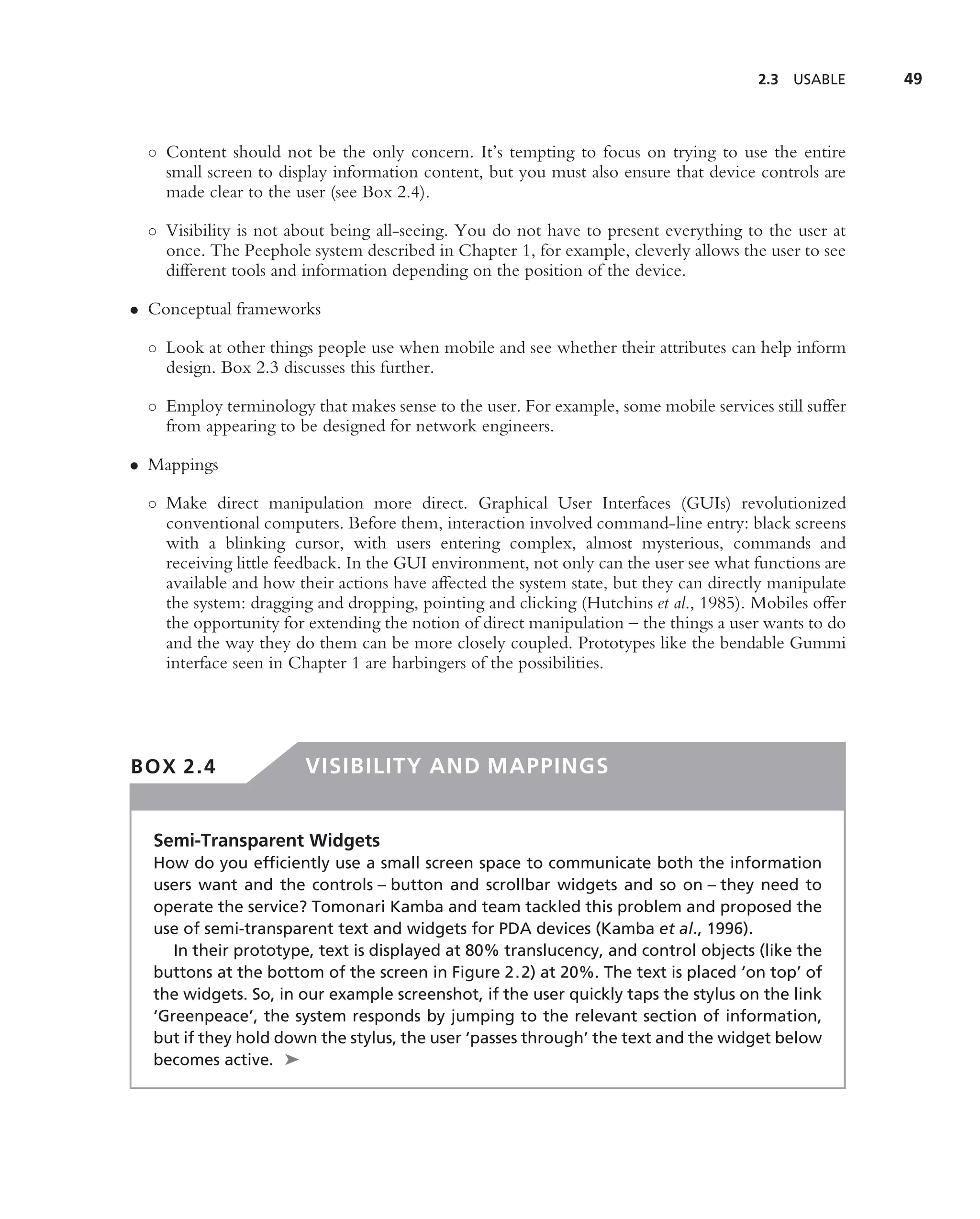 2.3   USABLE    49



  ◦ Content should not be the only concern. It’s tempting to focus on trying to use the entire
    small screen to display information content, but you must also ensure that device controls are
    made clear to the user (see Box 2.4).

  ◦ Visibility is not about being all-seeing. You do not have to present everything to the user at
    once. The Peephole system described in Chapter 1, for example, cleverly allows the user to see
    different tools and information depending on the position of the device.

• Conceptual frameworks

  ◦ Look at other things people use when mobile and see whether their attributes can help inform
    design. Box 2.3 discusses this further.

  ◦ Employ terminology that makes sense to the user. For example, some mobile services still suffer
    from appearing to be designed for network engineers.

• Mappings

  ◦ Make direct manipulation more direct. Graphical User Interfaces (GUIs) revolutionized
    conventional computers. Before them, interaction involved command-line entry: black screens
    with a blinking cursor, with users entering complex, almost mysterious, commands and
    receiving little feedback. In the GUI environment, not only can the user see what functions are
    available and how their actions have affected the system state, but they can directly manipulate
    the system: dragging and dropping, pointing and clicking (Hutchins et al., 1985). Mobiles offer
    the opportunity for extending the notion of direct manipulation – the things a user wants to do
    and the way they do them can be more closely coupled. Prototypes like the bendable Gummi
    interface seen in Chapter 1 are harbingers of the possibilities.




BOX 2.4                 VISIBILITY AND MAPPINGS


  Semi-Transparent Widgets
  How do you efﬁciently use a small screen space to communicate both the information
  users want and the controls – button and scrollbar widgets and so on – they need to
  operate the service? Tomonari Kamba and team tackled this problem and proposed the
  use of semi-transparent text and widgets for PDA devices (Kamba et al., 1996).
     In their prototype, text is displayed at 80% translucency, and control objects (like the
  buttons at the bottom of the screen in Figure 2.2) at 20%. The text is placed ‘on top’ of
  the widgets. So, in our example screenshot, if the user quickly taps the stylus on the link
  ‘Greenpeace’, the system responds by jumping to the relevant section of information,
  but if they hold down the stylus, the user ‘passes through’ the text and the widget below
  becomes active. ➤
 
