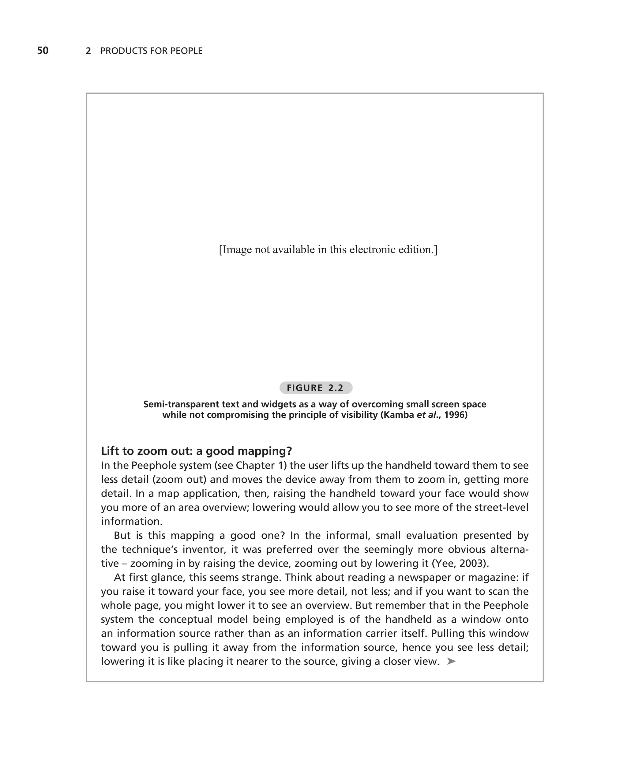 50   2 PRODUCTS FOR PEOPLE




                               [Image not available in this electronic edition.]




                                              FIGURE 2.2
               Semi-transparent text and widgets as a way of overcoming small screen space
                  while not compromising the principle of visibility (Kamba et al., 1996)


       Lift to zoom out: a good mapping?
       In the Peephole system (see Chapter 1) the user lifts up the handheld toward them to see
       less detail (zoom out) and moves the device away from them to zoom in, getting more
       detail. In a map application, then, raising the handheld toward your face would show
       you more of an area overview; lowering would allow you to see more of the street-level
       information.
          But is this mapping a good one? In the informal, small evaluation presented by
       the technique’s inventor, it was preferred over the seemingly more obvious alterna-
       tive – zooming in by raising the device, zooming out by lowering it (Yee, 2003).
          At ﬁrst glance, this seems strange. Think about reading a newspaper or magazine: if
       you raise it toward your face, you see more detail, not less; and if you want to scan the
       whole page, you might lower it to see an overview. But remember that in the Peephole
       system the conceptual model being employed is of the handheld as a window onto
       an information source rather than as an information carrier itself. Pulling this window
       toward you is pulling it away from the information source, hence you see less detail;
       lowering it is like placing it nearer to the source, giving a closer view. ➤
 