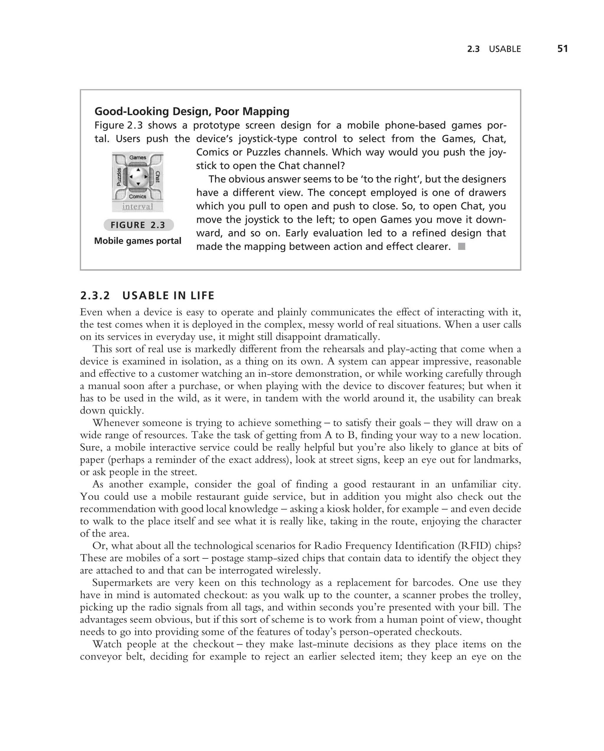 2.3   USABLE    51




   Good-Looking Design, Poor Mapping
   Figure 2.3 shows a prototype screen design for a mobile phone-based games por-
   tal. Users push the device’s joystick-type control to select from the Games, Chat,
                       Comics or Puzzles channels. Which way would you push the joy-
                       stick to open the Chat channel?
                          The obvious answer seems to be ‘to the right’, but the designers
                       have a different view. The concept employed is one of drawers
                       which you pull to open and push to close. So, to open Chat, you
                       move the joystick to the left; to open Games you move it down-
       FIGURE 2.3
                       ward, and so on. Early evaluation led to a reﬁned design that
   Mobile games portal
                       made the mapping between action and effect clearer. ■



2.3.2 USABLE IN LIFE
Even when a device is easy to operate and plainly communicates the effect of interacting with it,
the test comes when it is deployed in the complex, messy world of real situations. When a user calls
on its services in everyday use, it might still disappoint dramatically.
   This sort of real use is markedly different from the rehearsals and play-acting that come when a
device is examined in isolation, as a thing on its own. A system can appear impressive, reasonable
and effective to a customer watching an in-store demonstration, or while working carefully through
a manual soon after a purchase, or when playing with the device to discover features; but when it
has to be used in the wild, as it were, in tandem with the world around it, the usability can break
down quickly.
   Whenever someone is trying to achieve something – to satisfy their goals – they will draw on a
wide range of resources. Take the task of getting from A to B, ﬁnding your way to a new location.
Sure, a mobile interactive service could be really helpful but you’re also likely to glance at bits of
paper (perhaps a reminder of the exact address), look at street signs, keep an eye out for landmarks,
or ask people in the street.
   As another example, consider the goal of ﬁnding a good restaurant in an unfamiliar city.
You could use a mobile restaurant guide service, but in addition you might also check out the
recommendation with good local knowledge – asking a kiosk holder, for example – and even decide
to walk to the place itself and see what it is really like, taking in the route, enjoying the character
of the area.
   Or, what about all the technological scenarios for Radio Frequency Identiﬁcation (RFID) chips?
These are mobiles of a sort – postage stamp-sized chips that contain data to identify the object they
are attached to and that can be interrogated wirelessly.
   Supermarkets are very keen on this technology as a replacement for barcodes. One use they
have in mind is automated checkout: as you walk up to the counter, a scanner probes the trolley,
picking up the radio signals from all tags, and within seconds you’re presented with your bill. The
advantages seem obvious, but if this sort of scheme is to work from a human point of view, thought
needs to go into providing some of the features of today’s person-operated checkouts.
   Watch people at the checkout – they make last-minute decisions as they place items on the
conveyor belt, deciding for example to reject an earlier selected item; they keep an eye on the
 