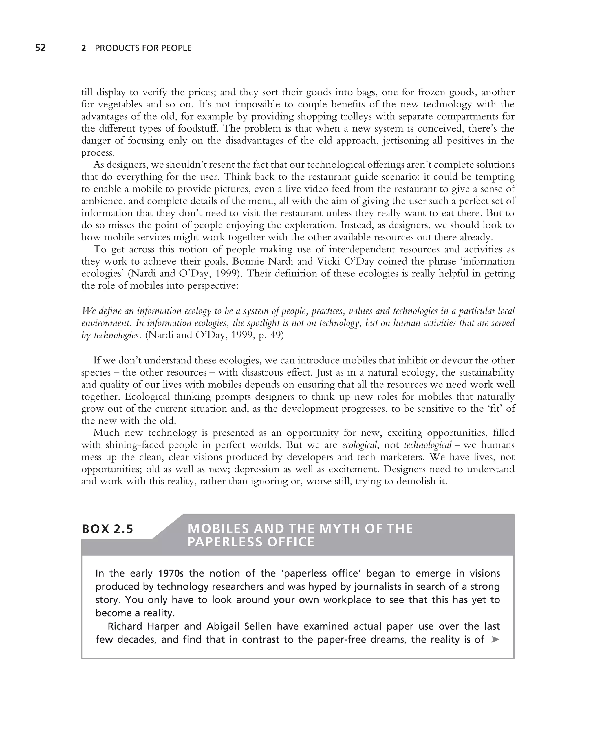 52   2 PRODUCTS FOR PEOPLE




     till display to verify the prices; and they sort their goods into bags, one for frozen goods, another
     for vegetables and so on. It’s not impossible to couple beneﬁts of the new technology with the
     advantages of the old, for example by providing shopping trolleys with separate compartments for
     the different types of foodstuff. The problem is that when a new system is conceived, there’s the
     danger of focusing only on the disadvantages of the old approach, jettisoning all positives in the
     process.
         As designers, we shouldn’t resent the fact that our technological offerings aren’t complete solutions
     that do everything for the user. Think back to the restaurant guide scenario: it could be tempting
     to enable a mobile to provide pictures, even a live video feed from the restaurant to give a sense of
     ambience, and complete details of the menu, all with the aim of giving the user such a perfect set of
     information that they don’t need to visit the restaurant unless they really want to eat there. But to
     do so misses the point of people enjoying the exploration. Instead, as designers, we should look to
     how mobile services might work together with the other available resources out there already.
         To get across this notion of people making use of interdependent resources and activities as
     they work to achieve their goals, Bonnie Nardi and Vicki O’Day coined the phrase ‘information
     ecologies’ (Nardi and O’Day, 1999). Their deﬁnition of these ecologies is really helpful in getting
     the role of mobiles into perspective:

     We deﬁne an information ecology to be a system of people, practices, values and technologies in a particular local
     environment. In information ecologies, the spotlight is not on technology, but on human activities that are served
     by technologies. (Nardi and O’Day, 1999, p. 49)

        If we don’t understand these ecologies, we can introduce mobiles that inhibit or devour the other
     species – the other resources – with disastrous effect. Just as in a natural ecology, the sustainability
     and quality of our lives with mobiles depends on ensuring that all the resources we need work well
     together. Ecological thinking prompts designers to think up new roles for mobiles that naturally
     grow out of the current situation and, as the development progresses, to be sensitive to the ‘ﬁt’ of
     the new with the old.
        Much new technology is presented as an opportunity for new, exciting opportunities, ﬁlled
     with shining-faced people in perfect worlds. But we are ecological, not technological – we humans
     mess up the clean, clear visions produced by developers and tech-marketers. We have lives, not
     opportunities; old as well as new; depression as well as excitement. Designers need to understand
     and work with this reality, rather than ignoring or, worse still, trying to demolish it.



     BOX 2.5                    MOBILES AND THE MYTH OF THE
                                PAPERLESS OFFICE

        In the early 1970s the notion of the ‘paperless ofﬁce’ began to emerge in visions
        produced by technology researchers and was hyped by journalists in search of a strong
        story. You only have to look around your own workplace to see that this has yet to
        become a reality.
           Richard Harper and Abigail Sellen have examined actual paper use over the last
        few decades, and ﬁnd that in contrast to the paper-free dreams, the reality is of ➤
 