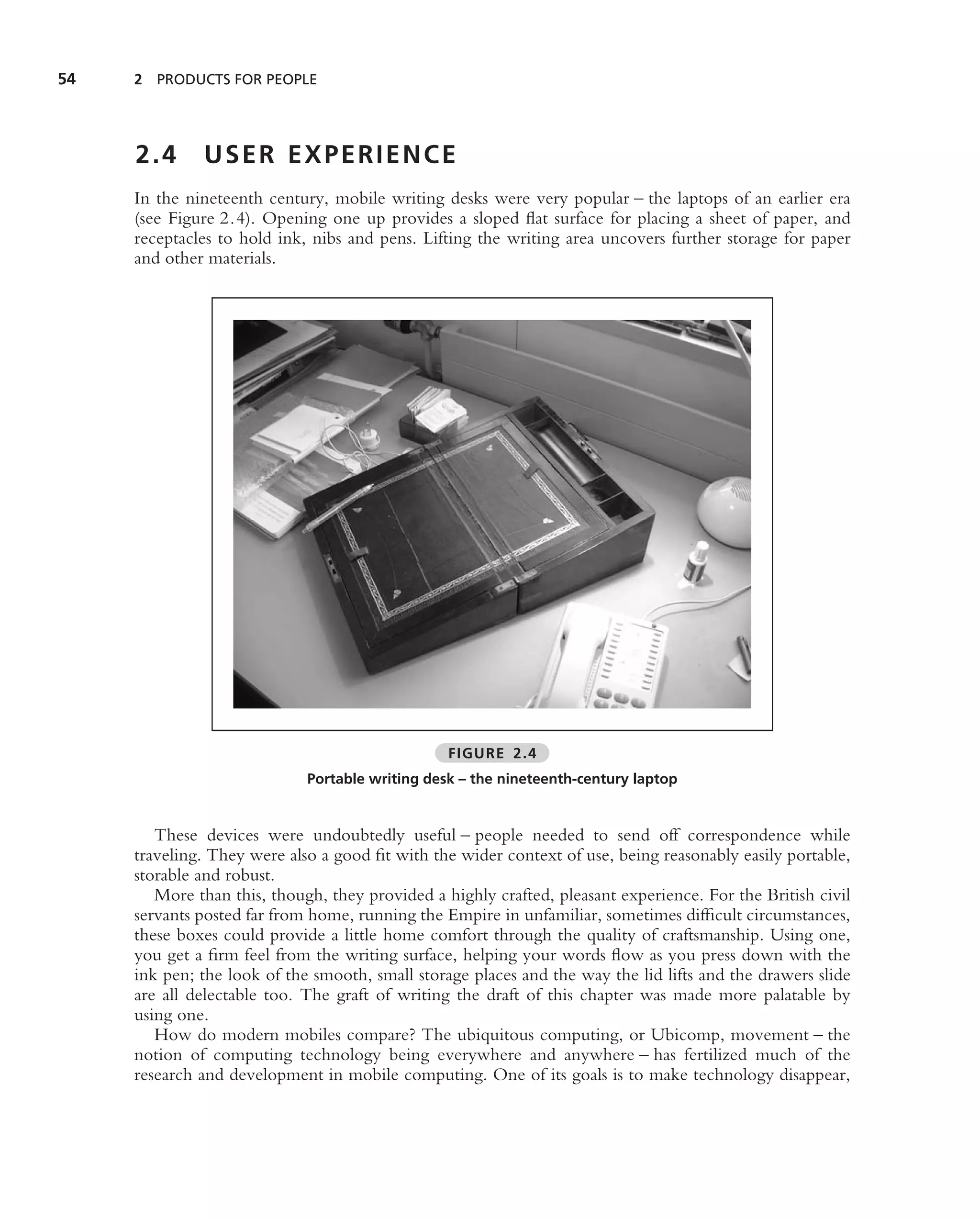 54   2 PRODUCTS FOR PEOPLE




     2.4      USER EXPERIENCE
     In the nineteenth century, mobile writing desks were very popular – the laptops of an earlier era
     (see Figure 2.4). Opening one up provides a sloped ﬂat surface for placing a sheet of paper, and
     receptacles to hold ink, nibs and pens. Lifting the writing area uncovers further storage for paper
     and other materials.




                                                 FIGURE 2.4
                             Portable writing desk – the nineteenth-century laptop


        These devices were undoubtedly useful – people needed to send off correspondence while
     traveling. They were also a good ﬁt with the wider context of use, being reasonably easily portable,
     storable and robust.
        More than this, though, they provided a highly crafted, pleasant experience. For the British civil
     servants posted far from home, running the Empire in unfamiliar, sometimes difﬁcult circumstances,
     these boxes could provide a little home comfort through the quality of craftsmanship. Using one,
     you get a ﬁrm feel from the writing surface, helping your words ﬂow as you press down with the
     ink pen; the look of the smooth, small storage places and the way the lid lifts and the drawers slide
     are all delectable too. The graft of writing the draft of this chapter was made more palatable by
     using one.
        How do modern mobiles compare? The ubiquitous computing, or Ubicomp, movement – the
     notion of computing technology being everywhere and anywhere – has fertilized much of the
     research and development in mobile computing. One of its goals is to make technology disappear,
 