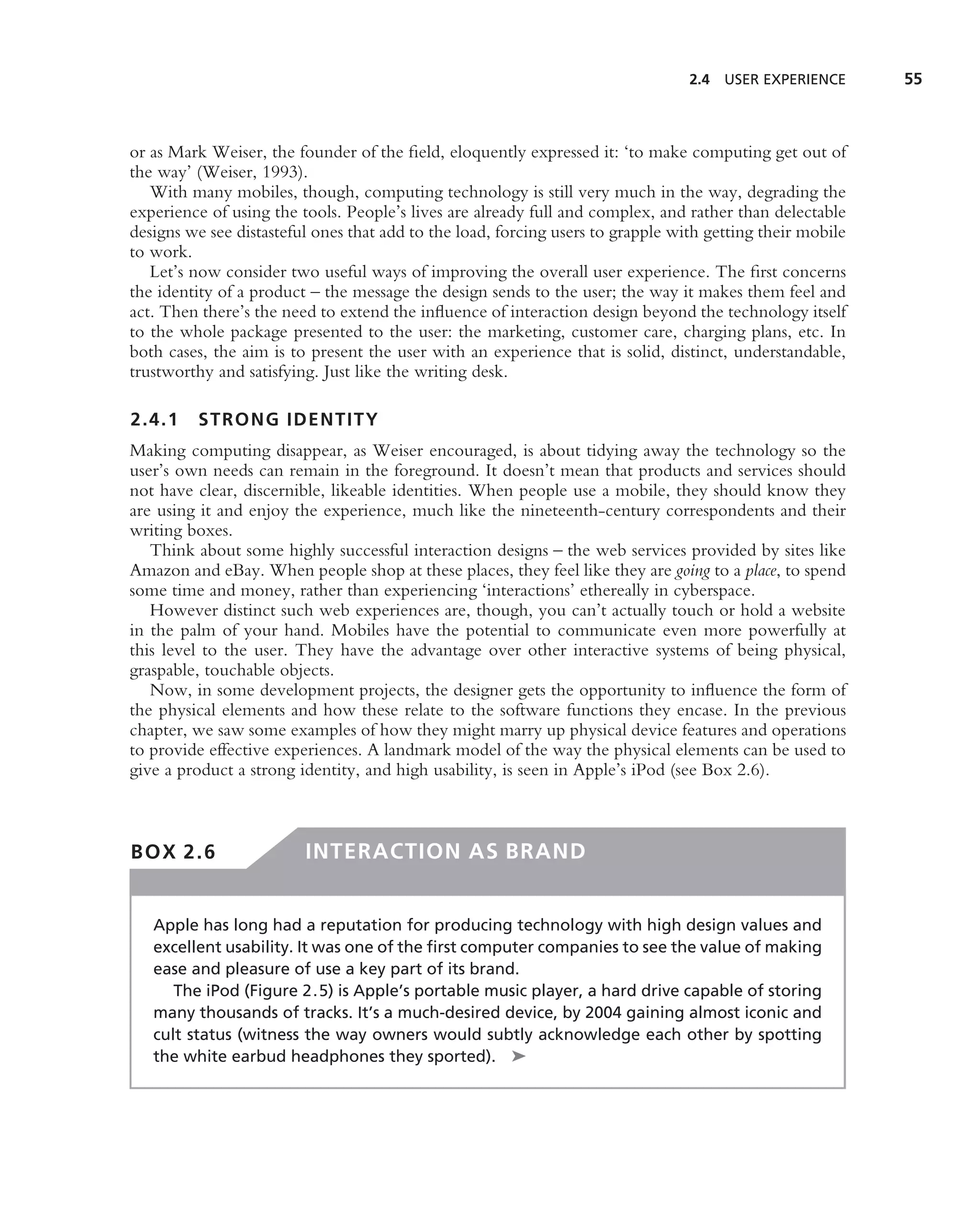 2.4 USER EXPERIENCE       55



or as Mark Weiser, the founder of the ﬁeld, eloquently expressed it: ‘to make computing get out of
the way’ (Weiser, 1993).
   With many mobiles, though, computing technology is still very much in the way, degrading the
experience of using the tools. People’s lives are already full and complex, and rather than delectable
designs we see distasteful ones that add to the load, forcing users to grapple with getting their mobile
to work.
   Let’s now consider two useful ways of improving the overall user experience. The ﬁrst concerns
the identity of a product – the message the design sends to the user; the way it makes them feel and
act. Then there’s the need to extend the inﬂuence of interaction design beyond the technology itself
to the whole package presented to the user: the marketing, customer care, charging plans, etc. In
both cases, the aim is to present the user with an experience that is solid, distinct, understandable,
trustworthy and satisfying. Just like the writing desk.

2.4.1    STRONG IDENTITY
Making computing disappear, as Weiser encouraged, is about tidying away the technology so the
user’s own needs can remain in the foreground. It doesn’t mean that products and services should
not have clear, discernible, likeable identities. When people use a mobile, they should know they
are using it and enjoy the experience, much like the nineteenth-century correspondents and their
writing boxes.
   Think about some highly successful interaction designs – the web services provided by sites like
Amazon and eBay. When people shop at these places, they feel like they are going to a place, to spend
some time and money, rather than experiencing ‘interactions’ ethereally in cyberspace.
   However distinct such web experiences are, though, you can’t actually touch or hold a website
in the palm of your hand. Mobiles have the potential to communicate even more powerfully at
this level to the user. They have the advantage over other interactive systems of being physical,
graspable, touchable objects.
   Now, in some development projects, the designer gets the opportunity to inﬂuence the form of
the physical elements and how these relate to the software functions they encase. In the previous
chapter, we saw some examples of how they might marry up physical device features and operations
to provide effective experiences. A landmark model of the way the physical elements can be used to
give a product a strong identity, and high usability, is seen in Apple’s iPod (see Box 2.6).



BOX 2.6                  INTERACTION AS BRAND


   Apple has long had a reputation for producing technology with high design values and
   excellent usability. It was one of the ﬁrst computer companies to see the value of making
   ease and pleasure of use a key part of its brand.
      The iPod (Figure 2.5) is Apple’s portable music player, a hard drive capable of storing
   many thousands of tracks. It’s a much-desired device, by 2004 gaining almost iconic and
   cult status (witness the way owners would subtly acknowledge each other by spotting
   the white earbud headphones they sported). ➤
 