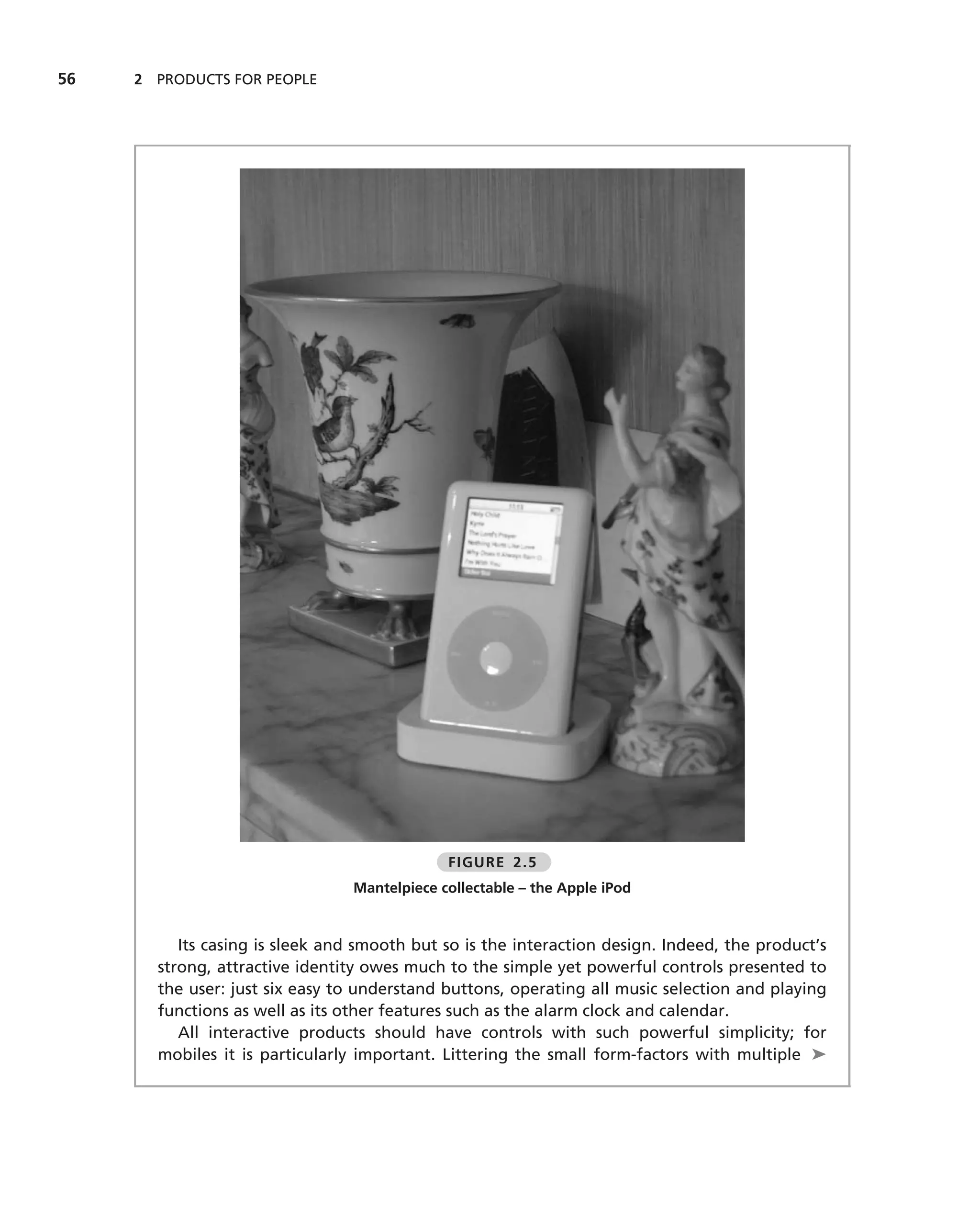 56   2 PRODUCTS FOR PEOPLE




                                              FIGURE 2.5
                                 Mantelpiece collectable – the Apple iPod


          Its casing is sleek and smooth but so is the interaction design. Indeed, the product’s
       strong, attractive identity owes much to the simple yet powerful controls presented to
       the user: just six easy to understand buttons, operating all music selection and playing
       functions as well as its other features such as the alarm clock and calendar.
          All interactive products should have controls with such powerful simplicity; for
       mobiles it is particularly important. Littering the small form-factors with multiple ➤
 