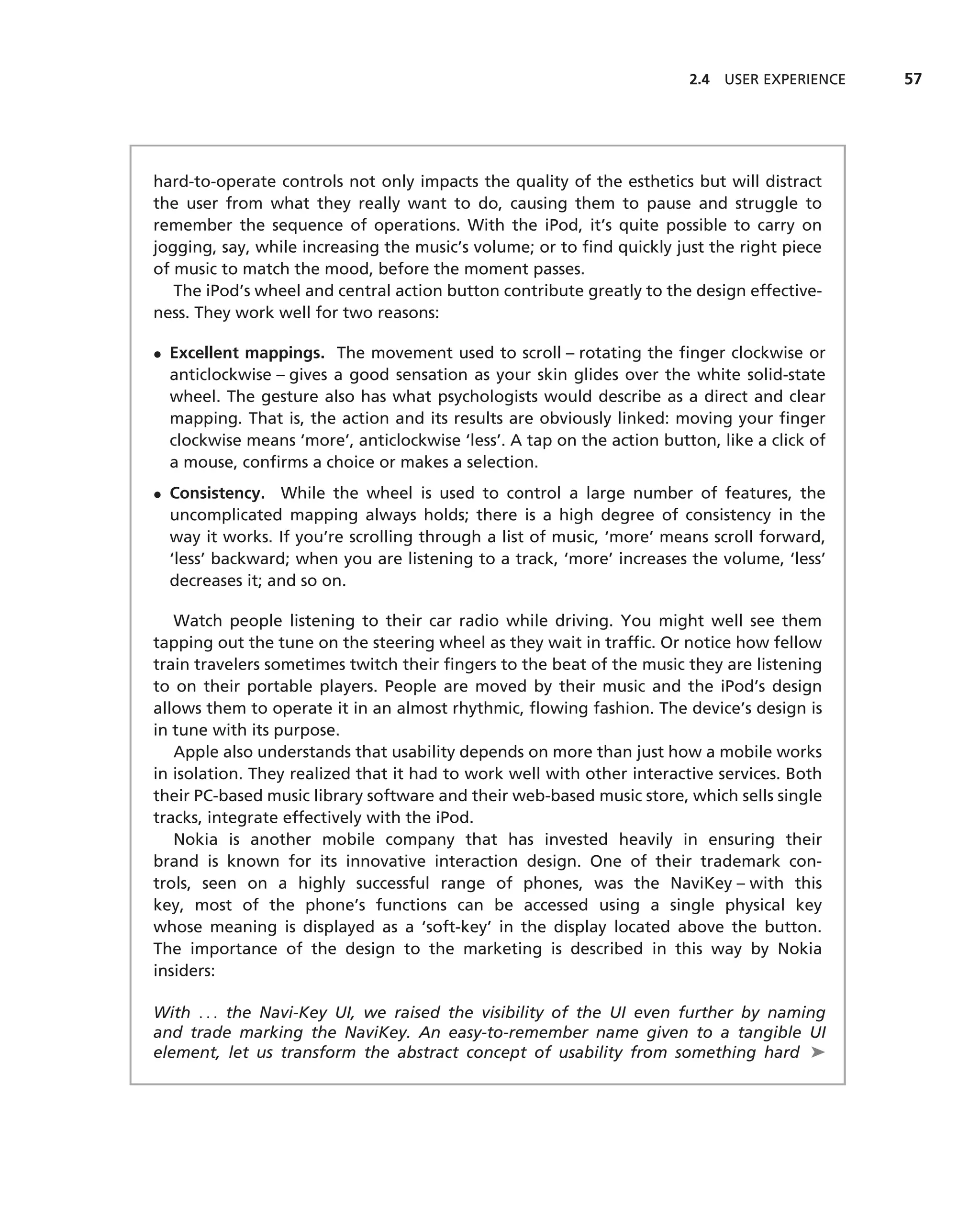 2.4 USER EXPERIENCE   57




hard-to-operate controls not only impacts the quality of the esthetics but will distract
the user from what they really want to do, causing them to pause and struggle to
remember the sequence of operations. With the iPod, it’s quite possible to carry on
jogging, say, while increasing the music’s volume; or to ﬁnd quickly just the right piece
of music to match the mood, before the moment passes.
   The iPod’s wheel and central action button contribute greatly to the design effective-
ness. They work well for two reasons:

• Excellent mappings. The movement used to scroll – rotating the ﬁnger clockwise or
  anticlockwise – gives a good sensation as your skin glides over the white solid-state
  wheel. The gesture also has what psychologists would describe as a direct and clear
  mapping. That is, the action and its results are obviously linked: moving your ﬁnger
  clockwise means ‘more’, anticlockwise ‘less’. A tap on the action button, like a click of
  a mouse, conﬁrms a choice or makes a selection.
• Consistency. While the wheel is used to control a large number of features, the
  uncomplicated mapping always holds; there is a high degree of consistency in the
  way it works. If you’re scrolling through a list of music, ‘more’ means scroll forward,
  ‘less’ backward; when you are listening to a track, ‘more’ increases the volume, ‘less’
  decreases it; and so on.

   Watch people listening to their car radio while driving. You might well see them
tapping out the tune on the steering wheel as they wait in trafﬁc. Or notice how fellow
train travelers sometimes twitch their ﬁngers to the beat of the music they are listening
to on their portable players. People are moved by their music and the iPod’s design
allows them to operate it in an almost rhythmic, ﬂowing fashion. The device’s design is
in tune with its purpose.
   Apple also understands that usability depends on more than just how a mobile works
in isolation. They realized that it had to work well with other interactive services. Both
their PC-based music library software and their web-based music store, which sells single
tracks, integrate effectively with the iPod.
   Nokia is another mobile company that has invested heavily in ensuring their
brand is known for its innovative interaction design. One of their trademark con-
trols, seen on a highly successful range of phones, was the NaviKey – with this
key, most of the phone’s functions can be accessed using a single physical key
whose meaning is displayed as a ‘soft-key’ in the display located above the button.
The importance of the design to the marketing is described in this way by Nokia
insiders:

With . . . the Navi-Key UI, we raised the visibility of the UI even further by naming
and trade marking the NaviKey. An easy-to-remember name given to a tangible UI
element, let us transform the abstract concept of usability from something hard ➤
 
