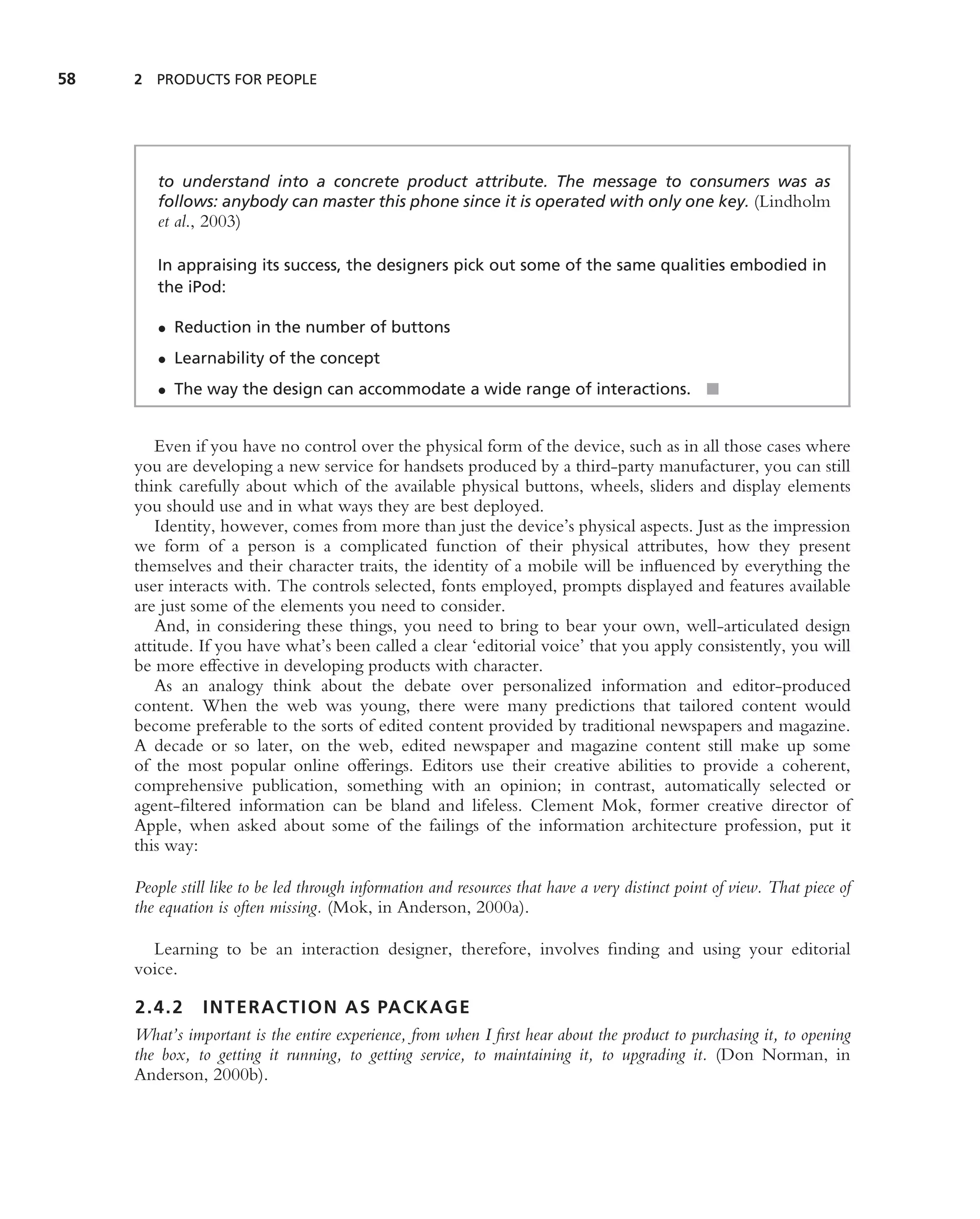 58   2 PRODUCTS FOR PEOPLE




        to understand into a concrete product attribute. The message to consumers was as
        follows: anybody can master this phone since it is operated with only one key. (Lindholm
        et al., 2003)

        In appraising its success, the designers pick out some of the same qualities embodied in
        the iPod:

        • Reduction in the number of buttons
        • Learnability of the concept
        • The way the design can accommodate a wide range of interactions. ■


        Even if you have no control over the physical form of the device, such as in all those cases where
     you are developing a new service for handsets produced by a third-party manufacturer, you can still
     think carefully about which of the available physical buttons, wheels, sliders and display elements
     you should use and in what ways they are best deployed.
        Identity, however, comes from more than just the device’s physical aspects. Just as the impression
     we form of a person is a complicated function of their physical attributes, how they present
     themselves and their character traits, the identity of a mobile will be inﬂuenced by everything the
     user interacts with. The controls selected, fonts employed, prompts displayed and features available
     are just some of the elements you need to consider.
        And, in considering these things, you need to bring to bear your own, well-articulated design
     attitude. If you have what’s been called a clear ‘editorial voice’ that you apply consistently, you will
     be more effective in developing products with character.
        As an analogy think about the debate over personalized information and editor-produced
     content. When the web was young, there were many predictions that tailored content would
     become preferable to the sorts of edited content provided by traditional newspapers and magazine.
     A decade or so later, on the web, edited newspaper and magazine content still make up some
     of the most popular online offerings. Editors use their creative abilities to provide a coherent,
     comprehensive publication, something with an opinion; in contrast, automatically selected or
     agent-ﬁltered information can be bland and lifeless. Clement Mok, former creative director of
     Apple, when asked about some of the failings of the information architecture profession, put it
     this way:

     People still like to be led through information and resources that have a very distinct point of view. That piece of
     the equation is often missing. (Mok, in Anderson, 2000a).

       Learning to be an interaction designer, therefore, involves ﬁnding and using your editorial
     voice.

     2.4.2 INTERACTION AS PACKAGE
     What’s important is the entire experience, from when I ﬁrst hear about the product to purchasing it, to opening
     the box, to getting it running, to getting service, to maintaining it, to upgrading it. (Don Norman, in
     Anderson, 2000b).
 