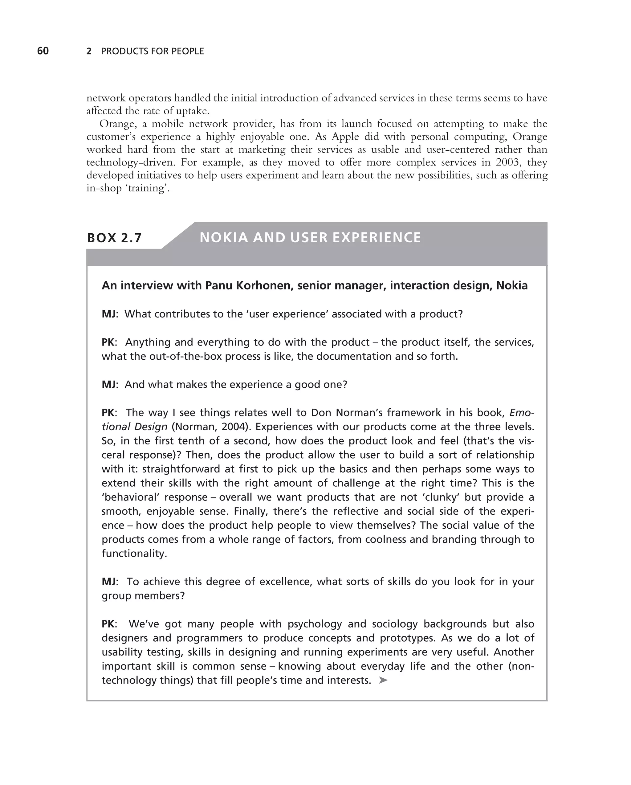 60   2 PRODUCTS FOR PEOPLE




     network operators handled the initial introduction of advanced services in these terms seems to have
     affected the rate of uptake.
        Orange, a mobile network provider, has from its launch focused on attempting to make the
     customer’s experience a highly enjoyable one. As Apple did with personal computing, Orange
     worked hard from the start at marketing their services as usable and user-centered rather than
     technology-driven. For example, as they moved to offer more complex services in 2003, they
     developed initiatives to help users experiment and learn about the new possibilities, such as offering
     in-shop ‘training’.



     BOX 2.7                  NOKIA AND USER EXPERIENCE


        An interview with Panu Korhonen, senior manager, interaction design, Nokia

        MJ: What contributes to the ‘user experience’ associated with a product?

        PK: Anything and everything to do with the product – the product itself, the services,
        what the out-of-the-box process is like, the documentation and so forth.

        MJ: And what makes the experience a good one?

        PK: The way I see things relates well to Don Norman’s framework in his book, Emo-
        tional Design (Norman, 2004). Experiences with our products come at the three levels.
        So, in the ﬁrst tenth of a second, how does the product look and feel (that’s the vis-
        ceral response)? Then, does the product allow the user to build a sort of relationship
        with it: straightforward at ﬁrst to pick up the basics and then perhaps some ways to
        extend their skills with the right amount of challenge at the right time? This is the
        ‘behavioral’ response – overall we want products that are not ‘clunky’ but provide a
        smooth, enjoyable sense. Finally, there’s the reﬂective and social side of the experi-
        ence – how does the product help people to view themselves? The social value of the
        products comes from a whole range of factors, from coolness and branding through to
        functionality.

        MJ: To achieve this degree of excellence, what sorts of skills do you look for in your
        group members?

        PK: We’ve got many people with psychology and sociology backgrounds but also
        designers and programmers to produce concepts and prototypes. As we do a lot of
        usability testing, skills in designing and running experiments are very useful. Another
        important skill is common sense – knowing about everyday life and the other (non-
        technology things) that ﬁll people’s time and interests. ➤
 