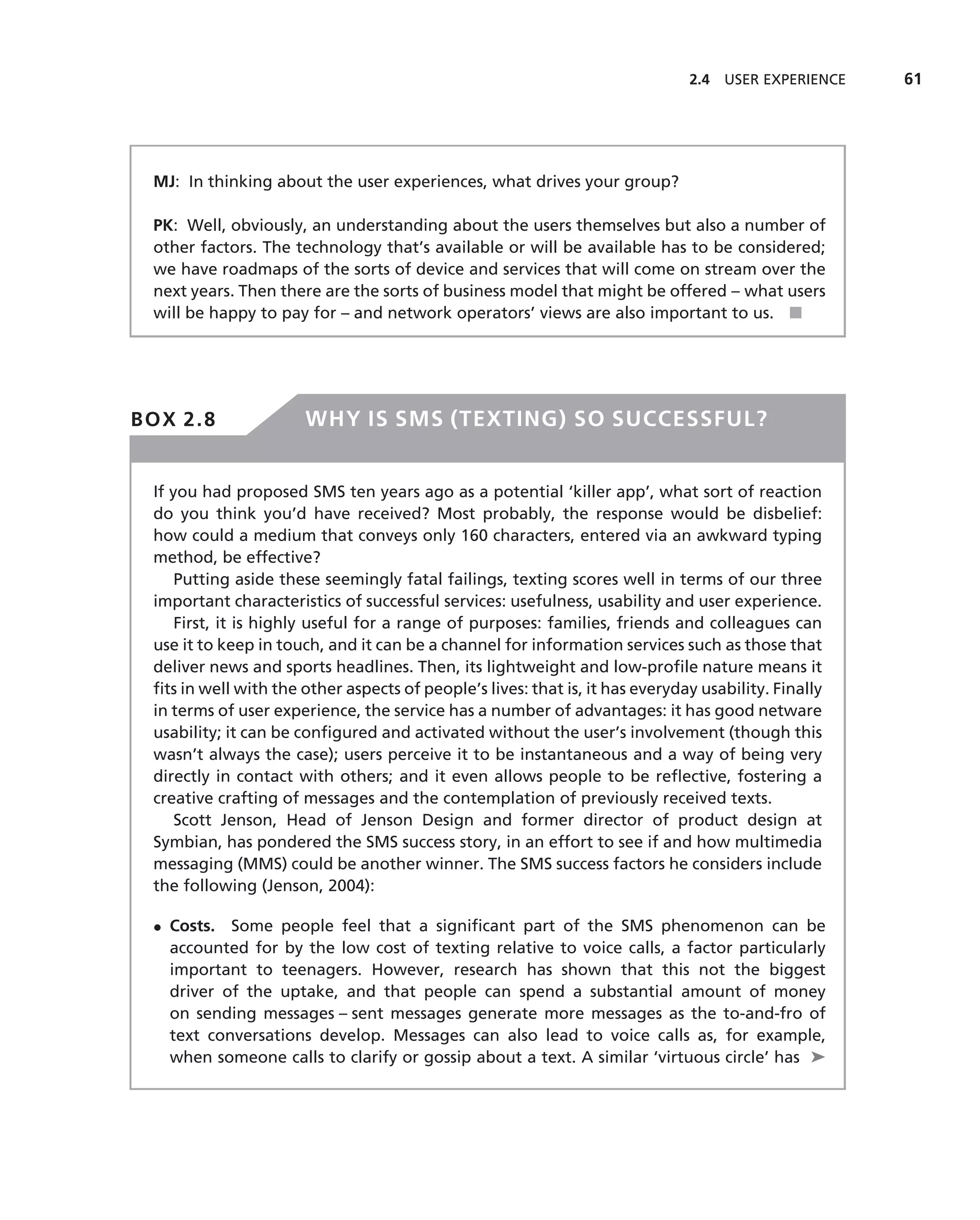 2.4 USER EXPERIENCE    61




 MJ: In thinking about the user experiences, what drives your group?

 PK: Well, obviously, an understanding about the users themselves but also a number of
 other factors. The technology that’s available or will be available has to be considered;
 we have roadmaps of the sorts of device and services that will come on stream over the
 next years. Then there are the sorts of business model that might be offered – what users
 will be happy to pay for – and network operators’ views are also important to us. ■




BOX 2.8                WHY IS SMS (TEXTING) SO SUCCESSFUL?


 If you had proposed SMS ten years ago as a potential ‘killer app’, what sort of reaction
 do you think you’d have received? Most probably, the response would be disbelief:
 how could a medium that conveys only 160 characters, entered via an awkward typing
 method, be effective?
     Putting aside these seemingly fatal failings, texting scores well in terms of our three
 important characteristics of successful services: usefulness, usability and user experience.
     First, it is highly useful for a range of purposes: families, friends and colleagues can
 use it to keep in touch, and it can be a channel for information services such as those that
 deliver news and sports headlines. Then, its lightweight and low-proﬁle nature means it
 ﬁts in well with the other aspects of people’s lives: that is, it has everyday usability. Finally
 in terms of user experience, the service has a number of advantages: it has good netware
 usability; it can be conﬁgured and activated without the user’s involvement (though this
 wasn’t always the case); users perceive it to be instantaneous and a way of being very
 directly in contact with others; and it even allows people to be reﬂective, fostering a
 creative crafting of messages and the contemplation of previously received texts.
     Scott Jenson, Head of Jenson Design and former director of product design at
 Symbian, has pondered the SMS success story, in an effort to see if and how multimedia
 messaging (MMS) could be another winner. The SMS success factors he considers include
 the following (Jenson, 2004):

 • Costs. Some people feel that a signiﬁcant part of the SMS phenomenon can be
   accounted for by the low cost of texting relative to voice calls, a factor particularly
   important to teenagers. However, research has shown that this not the biggest
   driver of the uptake, and that people can spend a substantial amount of money
   on sending messages – sent messages generate more messages as the to-and-fro of
   text conversations develop. Messages can also lead to voice calls as, for example,
   when someone calls to clarify or gossip about a text. A similar ‘virtuous circle’ has ➤
 