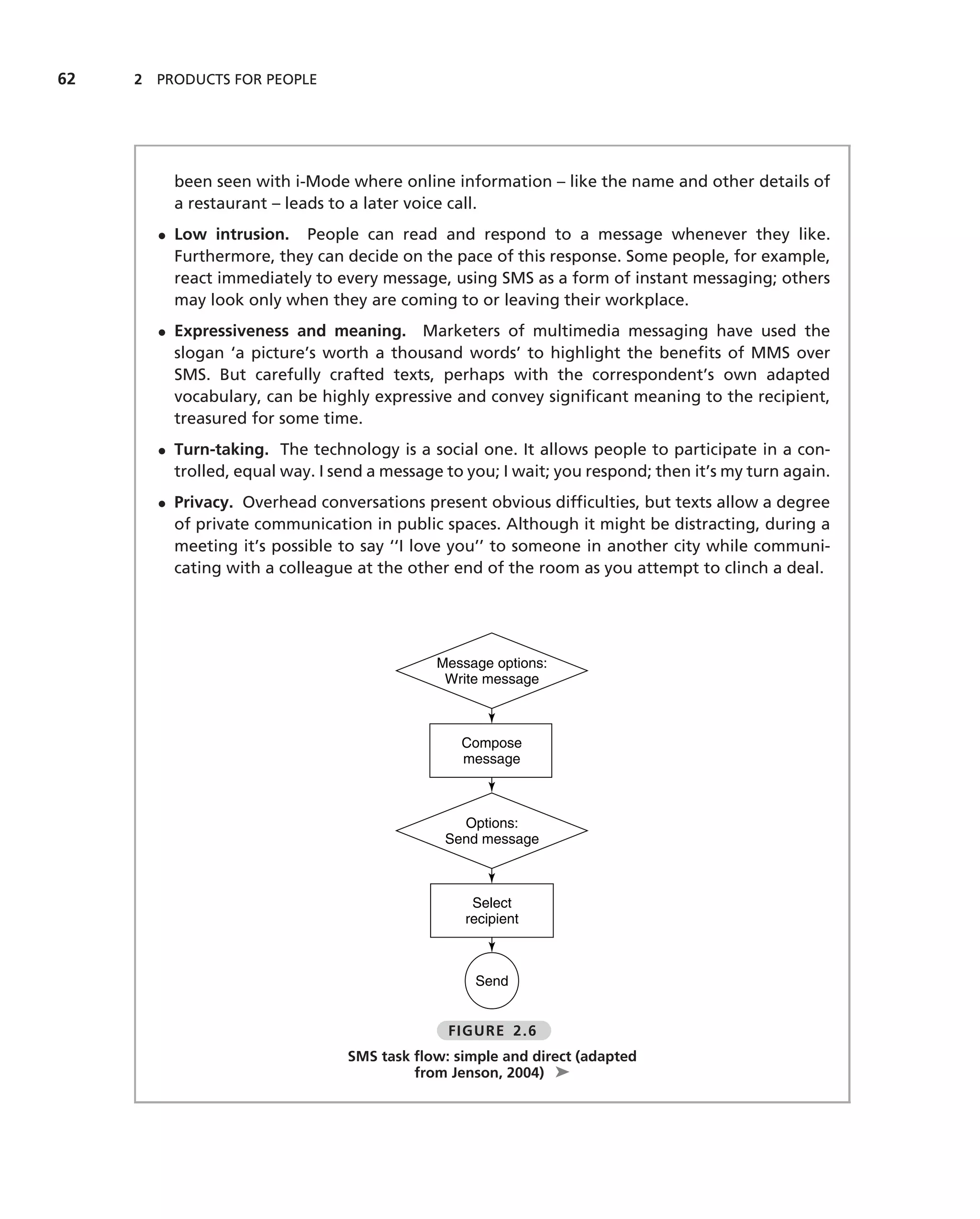 62   2 PRODUCTS FOR PEOPLE




         been seen with i-Mode where online information – like the name and other details of
         a restaurant – leads to a later voice call.
       • Low intrusion. People can read and respond to a message whenever they like.
         Furthermore, they can decide on the pace of this response. Some people, for example,
         react immediately to every message, using SMS as a form of instant messaging; others
         may look only when they are coming to or leaving their workplace.
       • Expressiveness and meaning. Marketers of multimedia messaging have used the
         slogan ‘a picture’s worth a thousand words’ to highlight the beneﬁts of MMS over
         SMS. But carefully crafted texts, perhaps with the correspondent’s own adapted
         vocabulary, can be highly expressive and convey signiﬁcant meaning to the recipient,
         treasured for some time.
       • Turn-taking. The technology is a social one. It allows people to participate in a con-
         trolled, equal way. I send a message to you; I wait; you respond; then it’s my turn again.
       • Privacy. Overhead conversations present obvious difﬁculties, but texts allow a degree
         of private communication in public spaces. Although it might be distracting, during a
         meeting it’s possible to say ‘‘I love you’’ to someone in another city while communi-
         cating with a colleague at the other end of the room as you attempt to clinch a deal.




                                             Message options:
                                              Write message



                                                Compose
                                                message



                                                Options:
                                              Send message



                                                  Select
                                                 recipient



                                                  Send


                                              FIGURE 2.6
                                SMS task ﬂow: simple and direct (adapted
                                         from Jenson, 2004) ➤
 