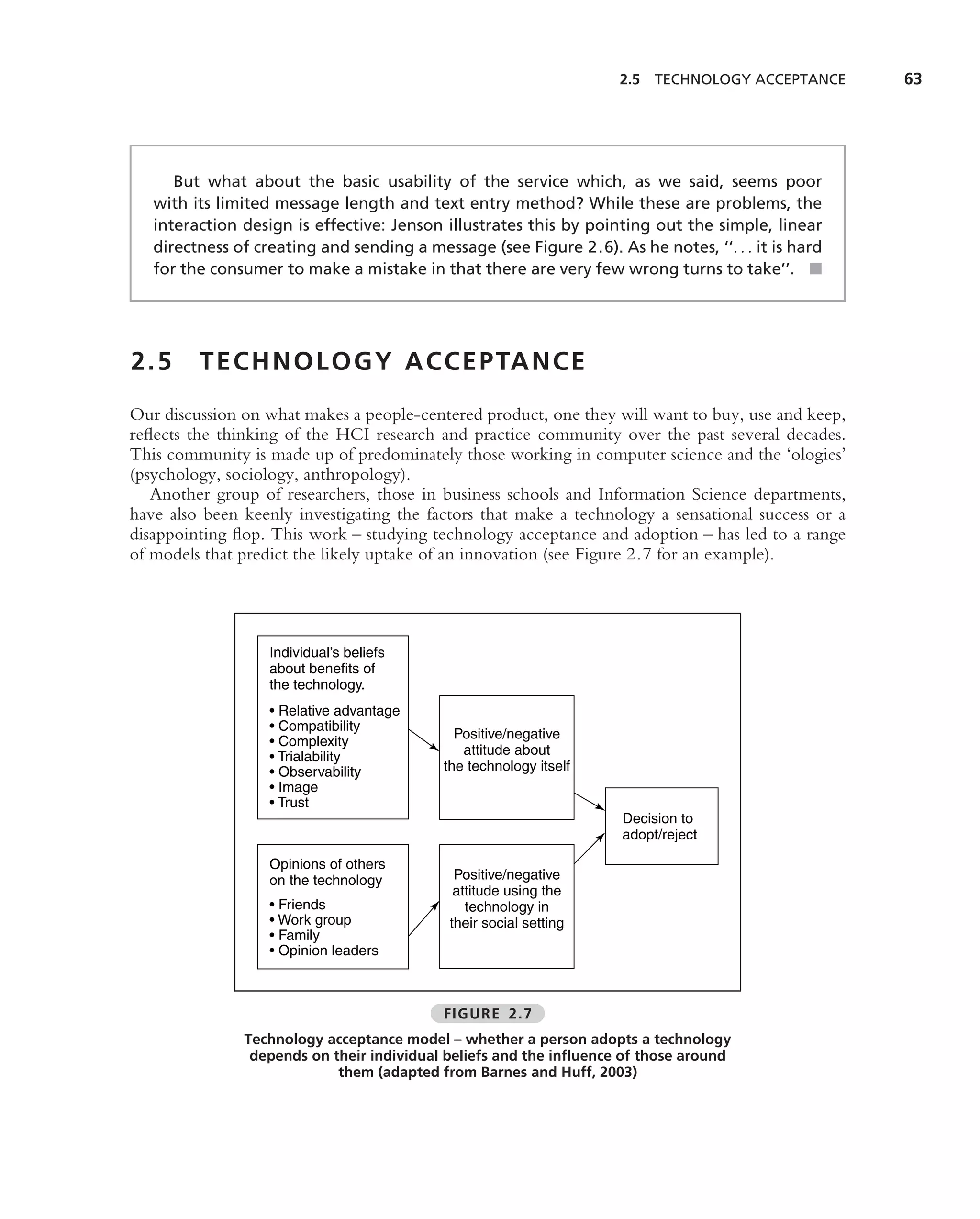 2.5   TECHNOLOGY ACCEPTANCE     63




      But what about the basic usability of the service which, as we said, seems poor
   with its limited message length and text entry method? While these are problems, the
   interaction design is effective: Jenson illustrates this by pointing out the simple, linear
   directness of creating and sending a message (see Figure 2.6). As he notes, ‘‘. . . it is hard
   for the consumer to make a mistake in that there are very few wrong turns to take’’. ■




2.5      T E C H N O L O G Y A C C E P TA N C E
Our discussion on what makes a people-centered product, one they will want to buy, use and keep,
reﬂects the thinking of the HCI research and practice community over the past several decades.
This community is made up of predominately those working in computer science and the ‘ologies’
(psychology, sociology, anthropology).
   Another group of researchers, those in business schools and Information Science departments,
have also been keenly investigating the factors that make a technology a sensational success or a
disappointing ﬂop. This work – studying technology acceptance and adoption – has led to a range
of models that predict the likely uptake of an innovation (see Figure 2.7 for an example).




                   Individual’s beliefs
                   about benefits of
                   the technology.
                   • Relative advantage
                   • Compatibility
                                             Positive/negative
                   • Complexity
                   • Trialability             attitude about
                   • Observability         the technology itself
                   • Image
                   • Trust
                                                                    Decision to
                                                                    adopt/reject

                   Opinions of others
                   on the technology         Positive/negative
                                             attitude using the
                   • Friends                   technology in
                   • Work group             their social setting
                   • Family
                   • Opinion leaders



                                           FIGURE 2.7
               Technology acceptance model – whether a person adopts a technology
                depends on their individual beliefs and the inﬂuence of those around
                            them (adapted from Barnes and Huff, 2003)
 