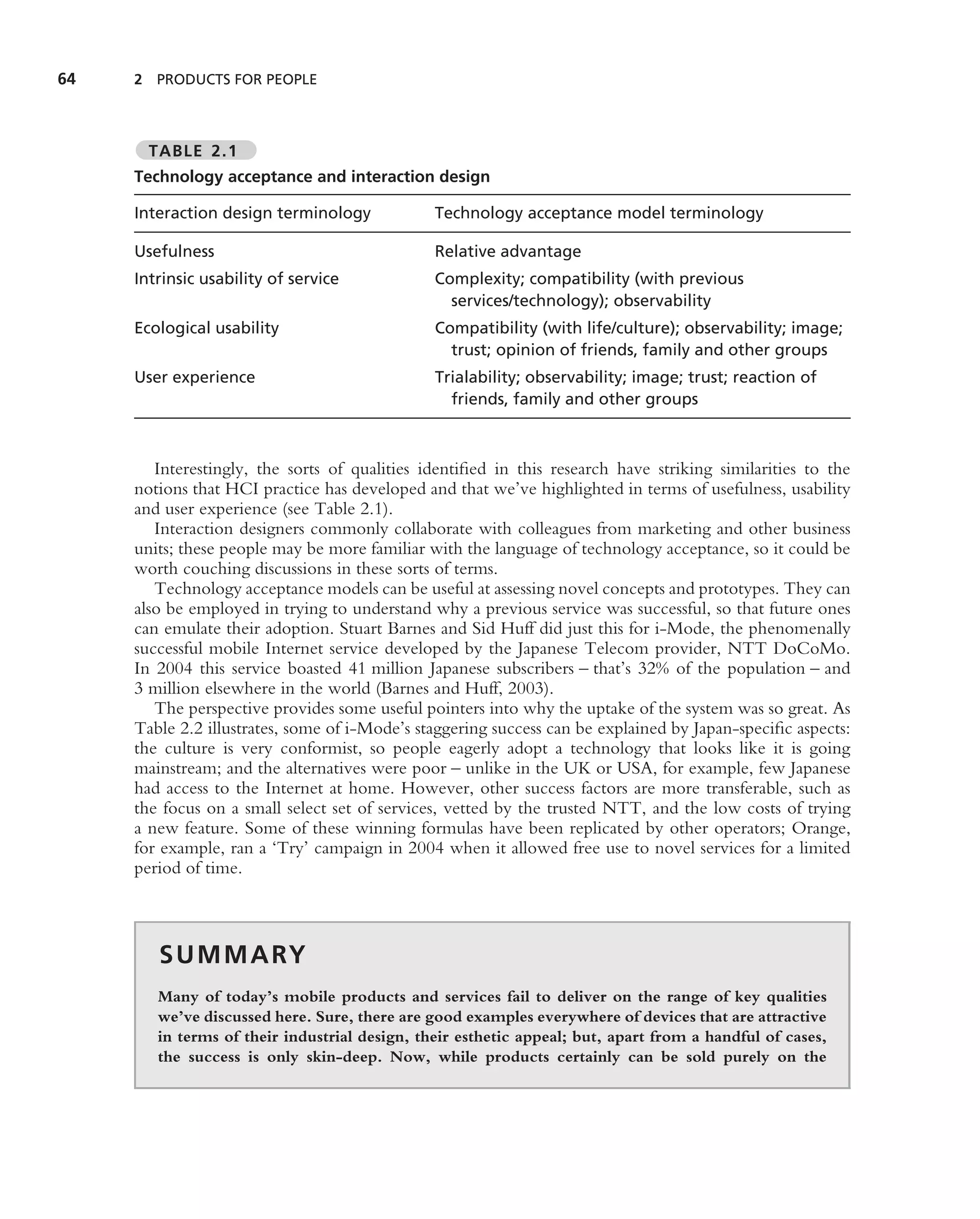 64   2 PRODUCTS FOR PEOPLE



       TABLE 2.1
     Technology acceptance and interaction design

     Interaction design terminology            Technology acceptance model terminology

     Usefulness                                Relative advantage
     Intrinsic usability of service            Complexity; compatibility (with previous
                                                 services/technology); observability
     Ecological usability                      Compatibility (with life/culture); observability; image;
                                                 trust; opinion of friends, family and other groups
     User experience                           Trialability; observability; image; trust; reaction of
                                                 friends, family and other groups



        Interestingly, the sorts of qualities identiﬁed in this research have striking similarities to the
     notions that HCI practice has developed and that we’ve highlighted in terms of usefulness, usability
     and user experience (see Table 2.1).
        Interaction designers commonly collaborate with colleagues from marketing and other business
     units; these people may be more familiar with the language of technology acceptance, so it could be
     worth couching discussions in these sorts of terms.
        Technology acceptance models can be useful at assessing novel concepts and prototypes. They can
     also be employed in trying to understand why a previous service was successful, so that future ones
     can emulate their adoption. Stuart Barnes and Sid Huff did just this for i-Mode, the phenomenally
     successful mobile Internet service developed by the Japanese Telecom provider, NTT DoCoMo.
     In 2004 this service boasted 41 million Japanese subscribers – that’s 32% of the population – and
     3 million elsewhere in the world (Barnes and Huff, 2003).
        The perspective provides some useful pointers into why the uptake of the system was so great. As
     Table 2.2 illustrates, some of i-Mode’s staggering success can be explained by Japan-speciﬁc aspects:
     the culture is very conformist, so people eagerly adopt a technology that looks like it is going
     mainstream; and the alternatives were poor – unlike in the UK or USA, for example, few Japanese
     had access to the Internet at home. However, other success factors are more transferable, such as
     the focus on a small select set of services, vetted by the trusted NTT, and the low costs of trying
     a new feature. Some of these winning formulas have been replicated by other operators; Orange,
     for example, ran a ‘Try’ campaign in 2004 when it allowed free use to novel services for a limited
     period of time.



        S U M M A RY
        Many of today’s mobile products and services fail to deliver on the range of key qualities
        we’ve discussed here. Sure, there are good examples everywhere of devices that are attractive
        in terms of their industrial design, their esthetic appeal; but, apart from a handful of cases,
        the success is only skin-deep. Now, while products certainly can be sold purely on the
 