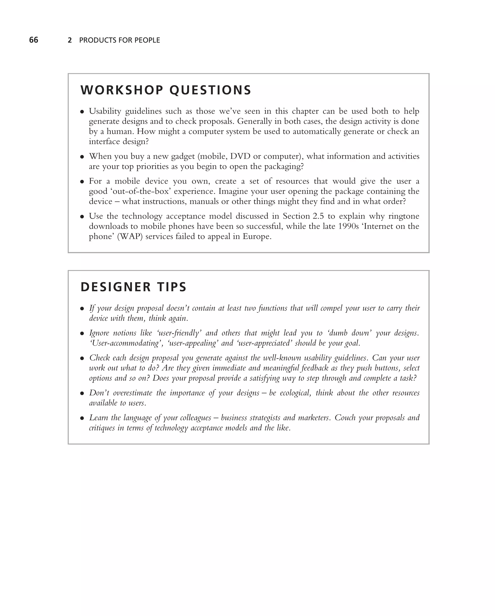 66   2 PRODUCTS FOR PEOPLE




       WORKSHOP QUESTIONS
       • Usability guidelines such as those we’ve seen in this chapter can be used both to help
         generate designs and to check proposals. Generally in both cases, the design activity is done
         by a human. How might a computer system be used to automatically generate or check an
         interface design?
       • When you buy a new gadget (mobile, DVD or computer), what information and activities
         are your top priorities as you begin to open the packaging?
       • For a mobile device you own, create a set of resources that would give the user a
         good ‘out-of-the-box’ experience. Imagine your user opening the package containing the
         device – what instructions, manuals or other things might they ﬁnd and in what order?
       • Use the technology acceptance model discussed in Section 2.5 to explain why ringtone
         downloads to mobile phones have been so successful, while the late 1990s ‘Internet on the
         phone’ (WAP) services failed to appeal in Europe.




       DESIGNER TIPS
       • If your design proposal doesn’t contain at least two functions that will compel your user to carry their
         device with them, think again.
       • Ignore notions like ‘user-friendly’ and others that might lead you to ‘dumb down’ your designs.
         ‘User-accommodating’, ‘user-appealing’ and ‘user-appreciated’ should be your goal.
       • Check each design proposal you generate against the well-known usability guidelines. Can your user
         work out what to do? Are they given immediate and meaningful feedback as they push buttons, select
         options and so on? Does your proposal provide a satisfying way to step through and complete a task?
       • Don’t overestimate the importance of your designs – be ecological, think about the other resources
         available to users.
       • Learn the language of your colleagues – business strategists and marketers. Couch your proposals and
         critiques in terms of technology acceptance models and the like.
 