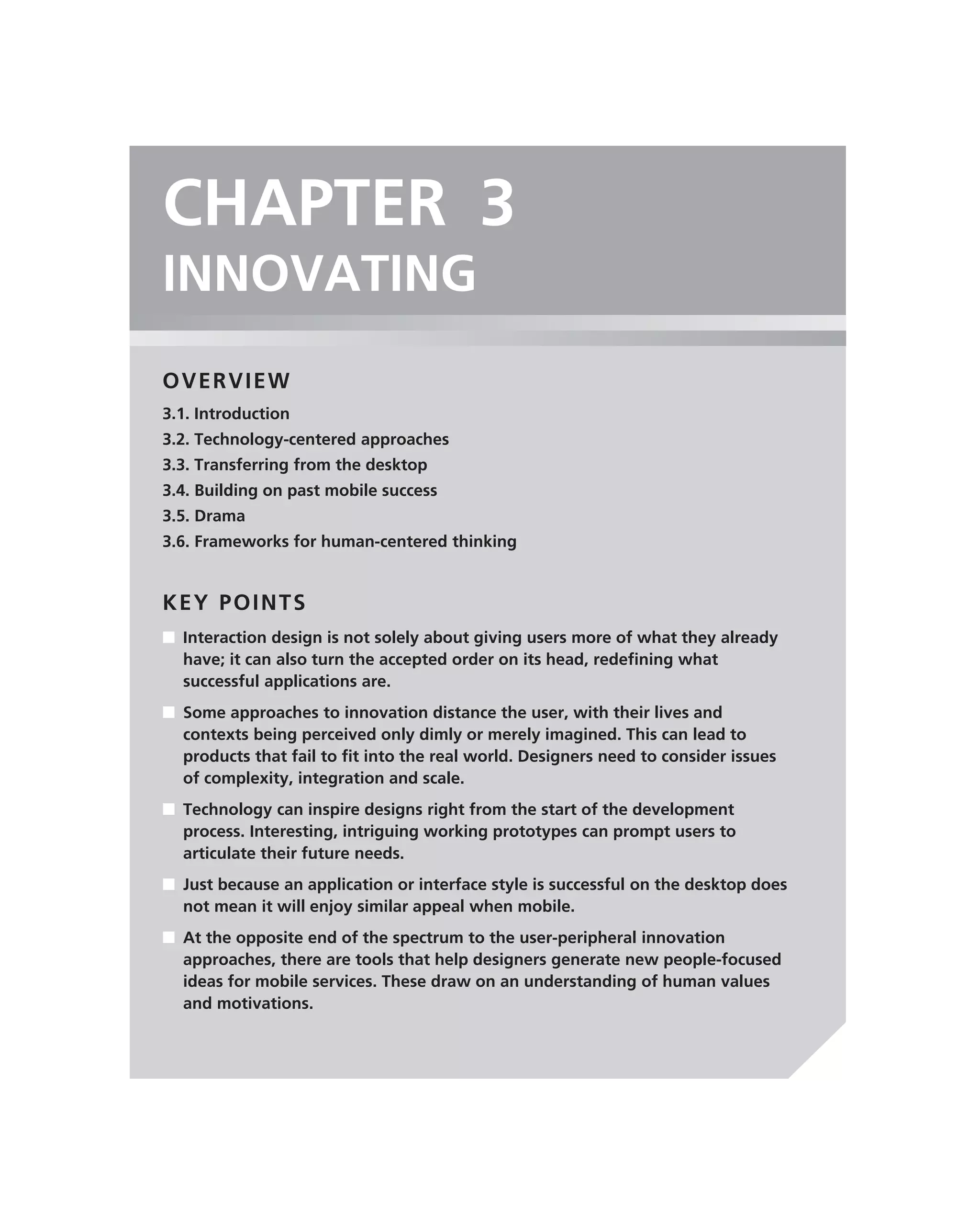 CHAPTER 3
INNOVATING
OVERVIEW
3.1. Introduction
3.2. Technology-centered approaches
3.3. Transferring from the desktop
3.4. Building on past mobile success
3.5. Drama
3.6. Frameworks for human-centered thinking


KEY POINTS
■ Interaction design is not solely about giving users more of what they already
  have; it can also turn the accepted order on its head, redeﬁning what
  successful applications are.
■ Some approaches to innovation distance the user, with their lives and
  contexts being perceived only dimly or merely imagined. This can lead to
  products that fail to ﬁt into the real world. Designers need to consider issues
  of complexity, integration and scale.
■ Technology can inspire designs right from the start of the development
  process. Interesting, intriguing working prototypes can prompt users to
  articulate their future needs.
■ Just because an application or interface style is successful on the desktop does
  not mean it will enjoy similar appeal when mobile.
■ At the opposite end of the spectrum to the user-peripheral innovation
  approaches, there are tools that help designers generate new people-focused
  ideas for mobile services. These draw on an understanding of human values
  and motivations.
 