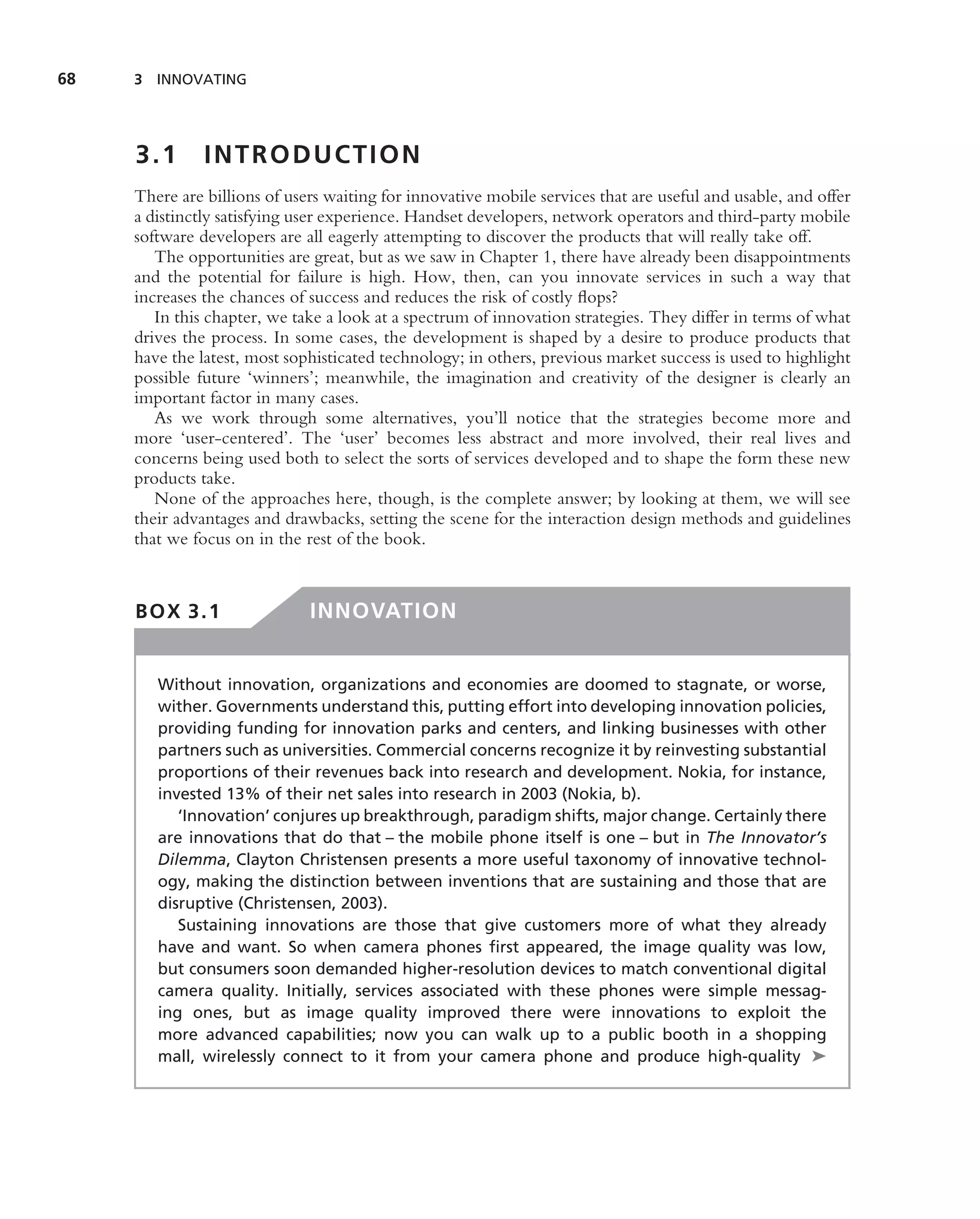 68   3 INNOVATING




     3.1       INTRODUCTION
     There are billions of users waiting for innovative mobile services that are useful and usable, and offer
     a distinctly satisfying user experience. Handset developers, network operators and third-party mobile
     software developers are all eagerly attempting to discover the products that will really take off.
        The opportunities are great, but as we saw in Chapter 1, there have already been disappointments
     and the potential for failure is high. How, then, can you innovate services in such a way that
     increases the chances of success and reduces the risk of costly ﬂops?
        In this chapter, we take a look at a spectrum of innovation strategies. They differ in terms of what
     drives the process. In some cases, the development is shaped by a desire to produce products that
     have the latest, most sophisticated technology; in others, previous market success is used to highlight
     possible future ‘winners’; meanwhile, the imagination and creativity of the designer is clearly an
     important factor in many cases.
        As we work through some alternatives, you’ll notice that the strategies become more and
     more ‘user-centered’. The ‘user’ becomes less abstract and more involved, their real lives and
     concerns being used both to select the sorts of services developed and to shape the form these new
     products take.
        None of the approaches here, though, is the complete answer; by looking at them, we will see
     their advantages and drawbacks, setting the scene for the interaction design methods and guidelines
     that we focus on in the rest of the book.



     BOX 3.1                  INNOVATION


        Without innovation, organizations and economies are doomed to stagnate, or worse,
        wither. Governments understand this, putting effort into developing innovation policies,
        providing funding for innovation parks and centers, and linking businesses with other
        partners such as universities. Commercial concerns recognize it by reinvesting substantial
        proportions of their revenues back into research and development. Nokia, for instance,
        invested 13% of their net sales into research in 2003 (Nokia, b).
           ‘Innovation’ conjures up breakthrough, paradigm shifts, major change. Certainly there
        are innovations that do that – the mobile phone itself is one – but in The Innovator’s
        Dilemma, Clayton Christensen presents a more useful taxonomy of innovative technol-
        ogy, making the distinction between inventions that are sustaining and those that are
        disruptive (Christensen, 2003).
           Sustaining innovations are those that give customers more of what they already
        have and want. So when camera phones ﬁrst appeared, the image quality was low,
        but consumers soon demanded higher-resolution devices to match conventional digital
        camera quality. Initially, services associated with these phones were simple messag-
        ing ones, but as image quality improved there were innovations to exploit the
        more advanced capabilities; now you can walk up to a public booth in a shopping
        mall, wirelessly connect to it from your camera phone and produce high-quality ➤
 