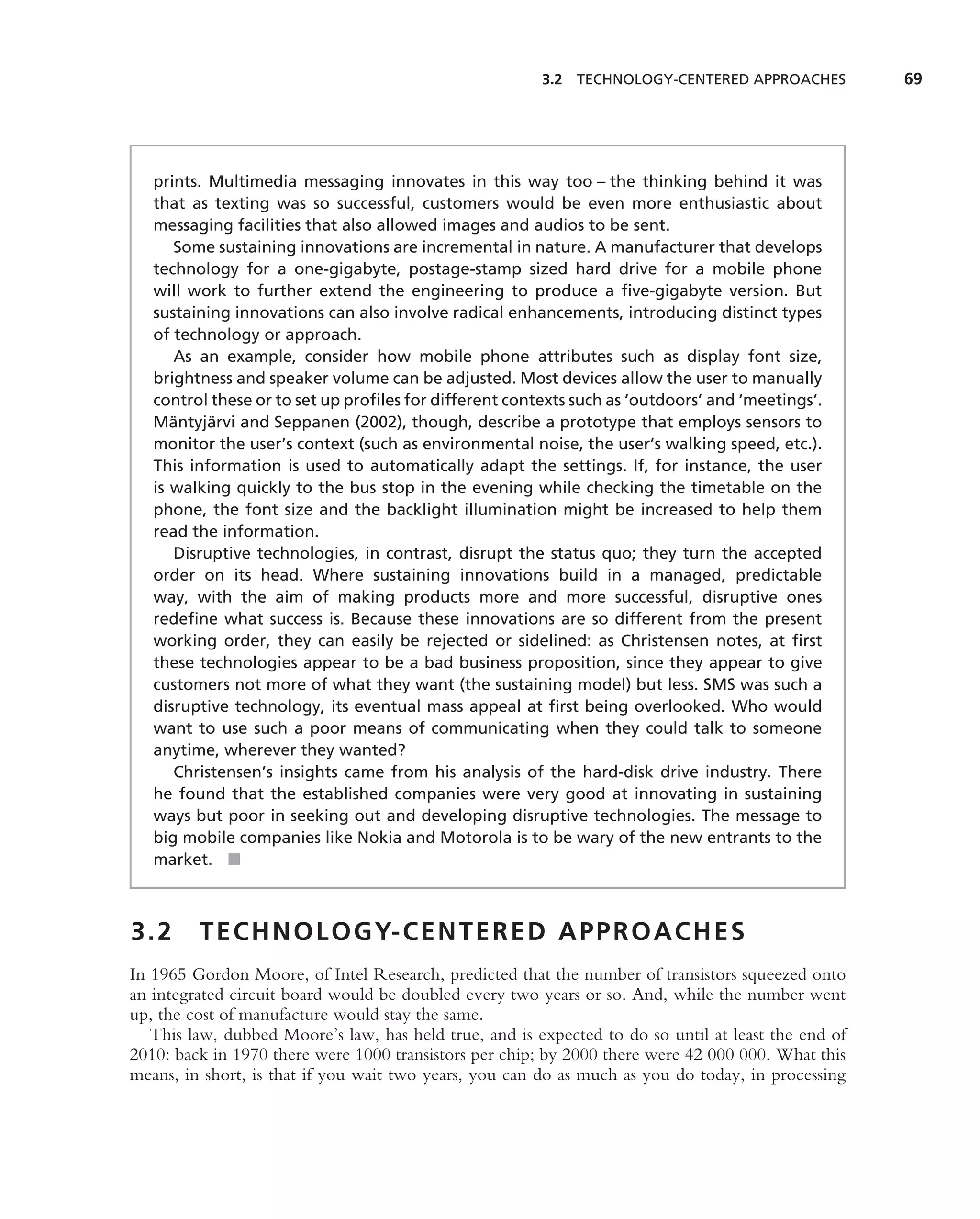 3.2 TECHNOLOGY-CENTERED APPROACHES           69




   prints. Multimedia messaging innovates in this way too – the thinking behind it was
   that as texting was so successful, customers would be even more enthusiastic about
   messaging facilities that also allowed images and audios to be sent.
       Some sustaining innovations are incremental in nature. A manufacturer that develops
   technology for a one-gigabyte, postage-stamp sized hard drive for a mobile phone
   will work to further extend the engineering to produce a ﬁve-gigabyte version. But
   sustaining innovations can also involve radical enhancements, introducing distinct types
   of technology or approach.
       As an example, consider how mobile phone attributes such as display font size,
   brightness and speaker volume can be adjusted. Most devices allow the user to manually
   control these or to set up proﬁles for different contexts such as ‘outdoors’ and ‘meetings’.
      ¨     ¨
   Mantyjarvi and Seppanen (2002), though, describe a prototype that employs sensors to
   monitor the user’s context (such as environmental noise, the user’s walking speed, etc.).
   This information is used to automatically adapt the settings. If, for instance, the user
   is walking quickly to the bus stop in the evening while checking the timetable on the
   phone, the font size and the backlight illumination might be increased to help them
   read the information.
       Disruptive technologies, in contrast, disrupt the status quo; they turn the accepted
   order on its head. Where sustaining innovations build in a managed, predictable
   way, with the aim of making products more and more successful, disruptive ones
   redeﬁne what success is. Because these innovations are so different from the present
   working order, they can easily be rejected or sidelined: as Christensen notes, at ﬁrst
   these technologies appear to be a bad business proposition, since they appear to give
   customers not more of what they want (the sustaining model) but less. SMS was such a
   disruptive technology, its eventual mass appeal at ﬁrst being overlooked. Who would
   want to use such a poor means of communicating when they could talk to someone
   anytime, wherever they wanted?
       Christensen’s insights came from his analysis of the hard-disk drive industry. There
   he found that the established companies were very good at innovating in sustaining
   ways but poor in seeking out and developing disruptive technologies. The message to
   big mobile companies like Nokia and Motorola is to be wary of the new entrants to the
   market. ■



3.2      T E C H N O L O G Y- C E N T E R E D A P P R O A C H E S
In 1965 Gordon Moore, of Intel Research, predicted that the number of transistors squeezed onto
an integrated circuit board would be doubled every two years or so. And, while the number went
up, the cost of manufacture would stay the same.
   This law, dubbed Moore’s law, has held true, and is expected to do so until at least the end of
2010: back in 1970 there were 1000 transistors per chip; by 2000 there were 42 000 000. What this
means, in short, is that if you wait two years, you can do as much as you do today, in processing
 