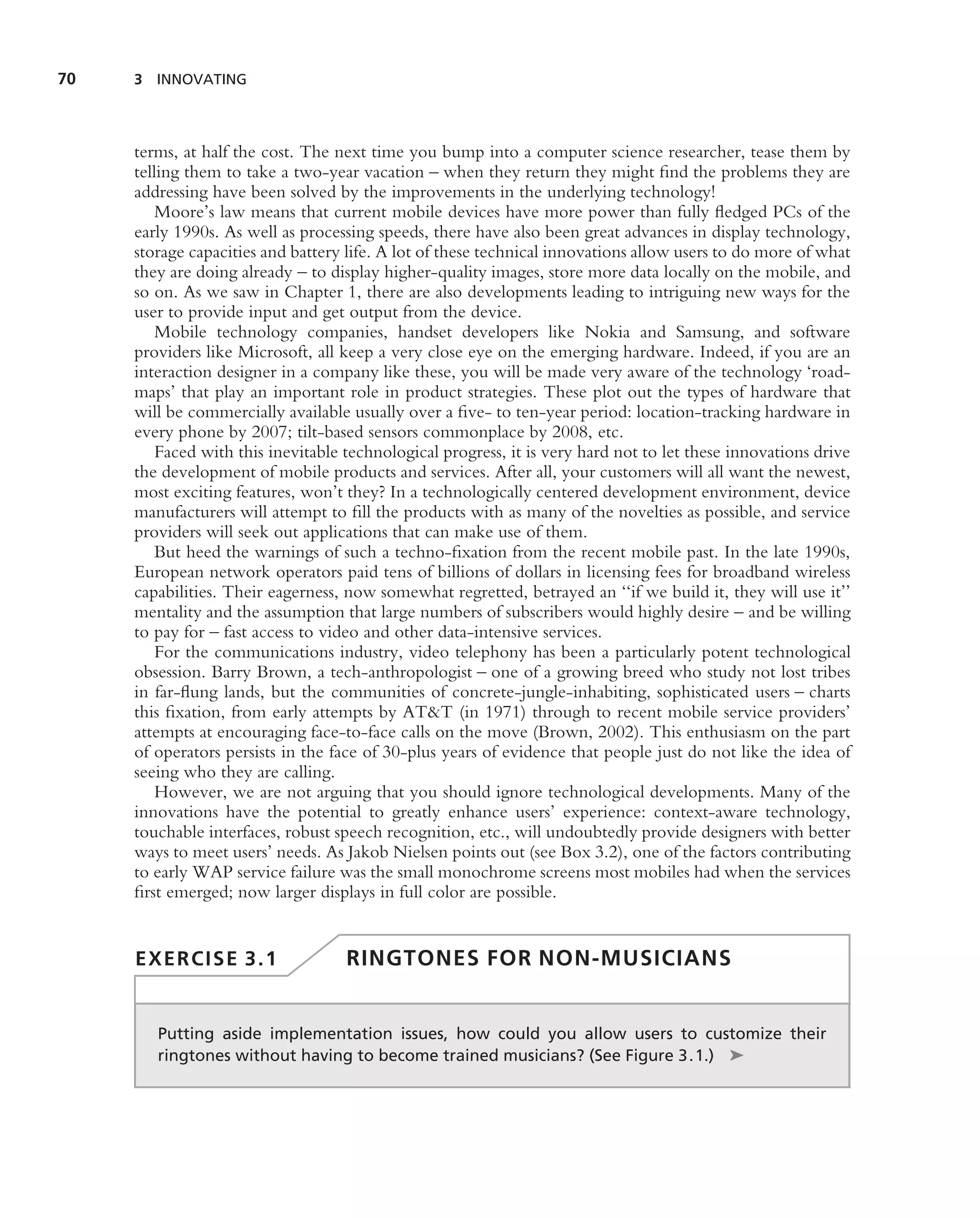 70   3 INNOVATING




     terms, at half the cost. The next time you bump into a computer science researcher, tease them by
     telling them to take a two-year vacation – when they return they might ﬁnd the problems they are
     addressing have been solved by the improvements in the underlying technology!
         Moore’s law means that current mobile devices have more power than fully ﬂedged PCs of the
     early 1990s. As well as processing speeds, there have also been great advances in display technology,
     storage capacities and battery life. A lot of these technical innovations allow users to do more of what
     they are doing already – to display higher-quality images, store more data locally on the mobile, and
     so on. As we saw in Chapter 1, there are also developments leading to intriguing new ways for the
     user to provide input and get output from the device.
         Mobile technology companies, handset developers like Nokia and Samsung, and software
     providers like Microsoft, all keep a very close eye on the emerging hardware. Indeed, if you are an
     interaction designer in a company like these, you will be made very aware of the technology ‘road-
     maps’ that play an important role in product strategies. These plot out the types of hardware that
     will be commercially available usually over a ﬁve- to ten-year period: location-tracking hardware in
     every phone by 2007; tilt-based sensors commonplace by 2008, etc.
         Faced with this inevitable technological progress, it is very hard not to let these innovations drive
     the development of mobile products and services. After all, your customers will all want the newest,
     most exciting features, won’t they? In a technologically centered development environment, device
     manufacturers will attempt to ﬁll the products with as many of the novelties as possible, and service
     providers will seek out applications that can make use of them.
         But heed the warnings of such a techno-ﬁxation from the recent mobile past. In the late 1990s,
     European network operators paid tens of billions of dollars in licensing fees for broadband wireless
     capabilities. Their eagerness, now somewhat regretted, betrayed an ‘‘if we build it, they will use it’’
     mentality and the assumption that large numbers of subscribers would highly desire – and be willing
     to pay for – fast access to video and other data-intensive services.
         For the communications industry, video telephony has been a particularly potent technological
     obsession. Barry Brown, a tech-anthropologist – one of a growing breed who study not lost tribes
     in far-ﬂung lands, but the communities of concrete-jungle-inhabiting, sophisticated users – charts
     this ﬁxation, from early attempts by AT&T (in 1971) through to recent mobile service providers’
     attempts at encouraging face-to-face calls on the move (Brown, 2002). This enthusiasm on the part
     of operators persists in the face of 30-plus years of evidence that people just do not like the idea of
     seeing who they are calling.
         However, we are not arguing that you should ignore technological developments. Many of the
     innovations have the potential to greatly enhance users’ experience: context-aware technology,
     touchable interfaces, robust speech recognition, etc., will undoubtedly provide designers with better
     ways to meet users’ needs. As Jakob Nielsen points out (see Box 3.2), one of the factors contributing
     to early WAP service failure was the small monochrome screens most mobiles had when the services
     ﬁrst emerged; now larger displays in full color are possible.


     EXERCISE 3.1                   RINGTONES FOR NON-MUSICIANS


        Putting aside implementation issues, how could you allow users to customize their
        ringtones without having to become trained musicians? (See Figure 3.1.) ➤
 