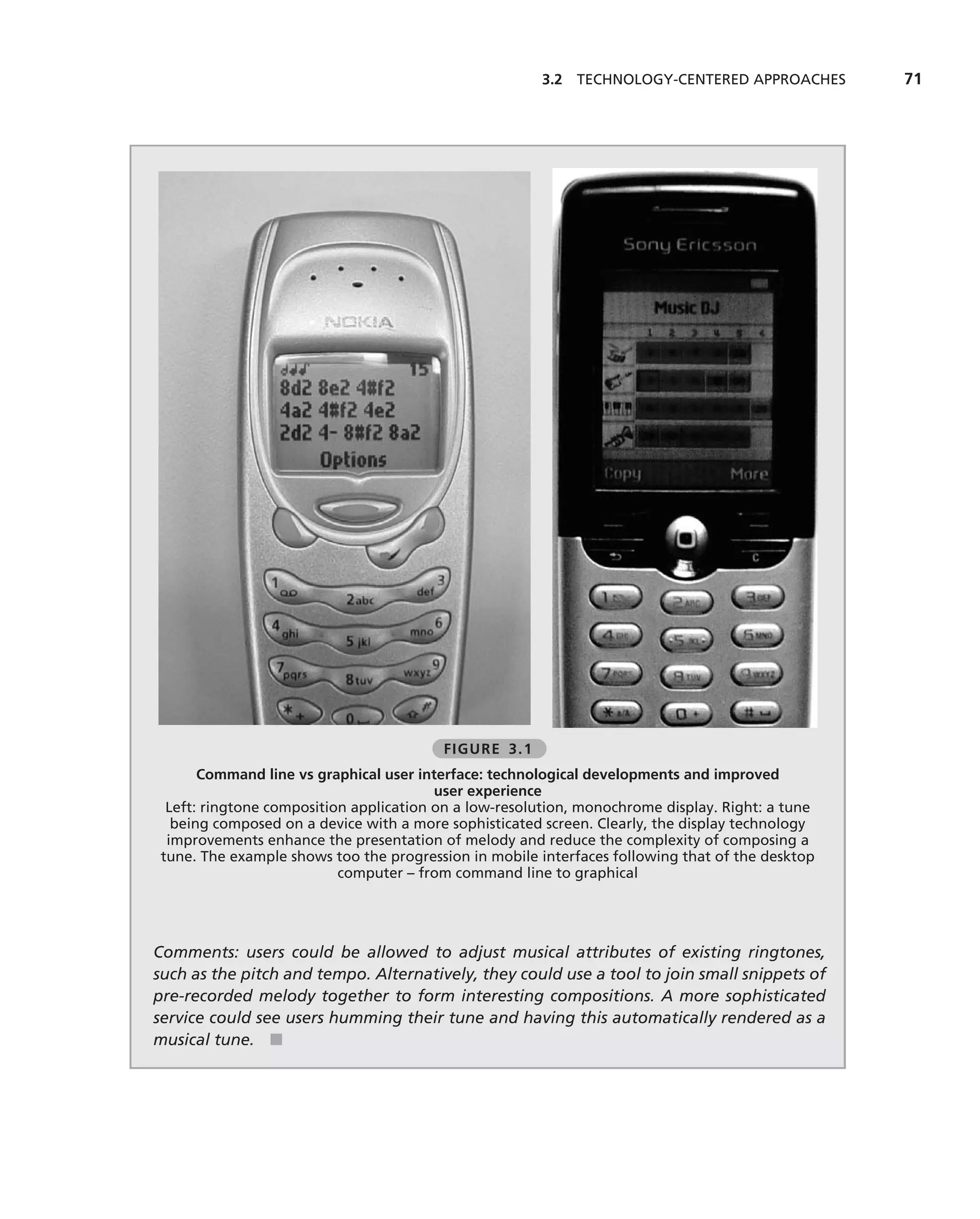 3.2 TECHNOLOGY-CENTERED APPROACHES         71




                                         FIGURE 3.1
       Command line vs graphical user interface: technological developments and improved
                                         user experience
  Left: ringtone composition application on a low-resolution, monochrome display. Right: a tune
   being composed on a device with a more sophisticated screen. Clearly, the display technology
  improvements enhance the presentation of melody and reduce the complexity of composing a
 tune. The example shows too the progression in mobile interfaces following that of the desktop
                           computer – from command line to graphical




Comments: users could be allowed to adjust musical attributes of existing ringtones,
such as the pitch and tempo. Alternatively, they could use a tool to join small snippets of
pre-recorded melody together to form interesting compositions. A more sophisticated
service could see users humming their tune and having this automatically rendered as a
musical tune. ■
 
