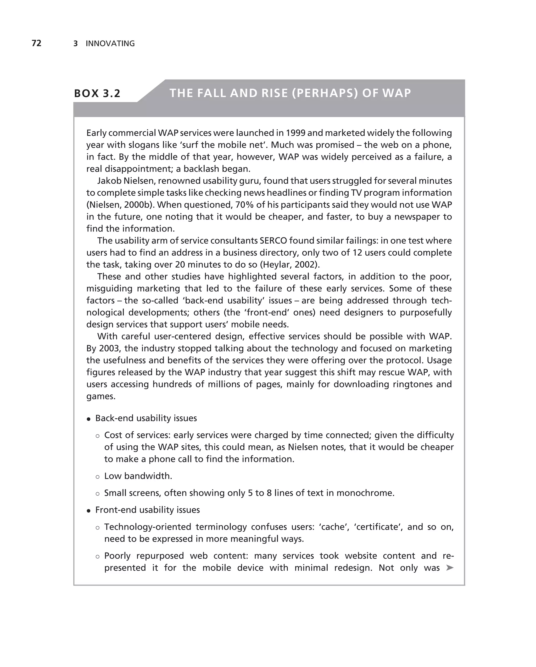 72   3 INNOVATING




     BOX 3.2               THE FALL AND RISE (PERHAPS) OF WAP


       Early commercial WAP services were launched in 1999 and marketed widely the following
       year with slogans like ‘surf the mobile net’. Much was promised – the web on a phone,
       in fact. By the middle of that year, however, WAP was widely perceived as a failure, a
       real disappointment; a backlash began.
          Jakob Nielsen, renowned usability guru, found that users struggled for several minutes
       to complete simple tasks like checking news headlines or ﬁnding TV program information
       (Nielsen, 2000b). When questioned, 70% of his participants said they would not use WAP
       in the future, one noting that it would be cheaper, and faster, to buy a newspaper to
       ﬁnd the information.
          The usability arm of service consultants SERCO found similar failings: in one test where
       users had to ﬁnd an address in a business directory, only two of 12 users could complete
       the task, taking over 20 minutes to do so (Heylar, 2002).
          These and other studies have highlighted several factors, in addition to the poor,
       misguiding marketing that led to the failure of these early services. Some of these
       factors – the so-called ‘back-end usability’ issues – are being addressed through tech-
       nological developments; others (the ‘front-end’ ones) need designers to purposefully
       design services that support users’ mobile needs.
          With careful user-centered design, effective services should be possible with WAP.
       By 2003, the industry stopped talking about the technology and focused on marketing
       the usefulness and beneﬁts of the services they were offering over the protocol. Usage
       ﬁgures released by the WAP industry that year suggest this shift may rescue WAP, with
       users accessing hundreds of millions of pages, mainly for downloading ringtones and
       games.

       • Back-end usability issues
         ◦ Cost of services: early services were charged by time connected; given the difﬁculty
           of using the WAP sites, this could mean, as Nielsen notes, that it would be cheaper
           to make a phone call to ﬁnd the information.
         ◦ Low bandwidth.
         ◦ Small screens, often showing only 5 to 8 lines of text in monochrome.
       • Front-end usability issues
         ◦ Technology-oriented terminology confuses users: ‘cache’, ‘certiﬁcate’, and so on,
           need to be expressed in more meaningful ways.
         ◦ Poorly repurposed web content: many services took website content and re-
           presented it for the mobile device with minimal redesign. Not only was ➤
 