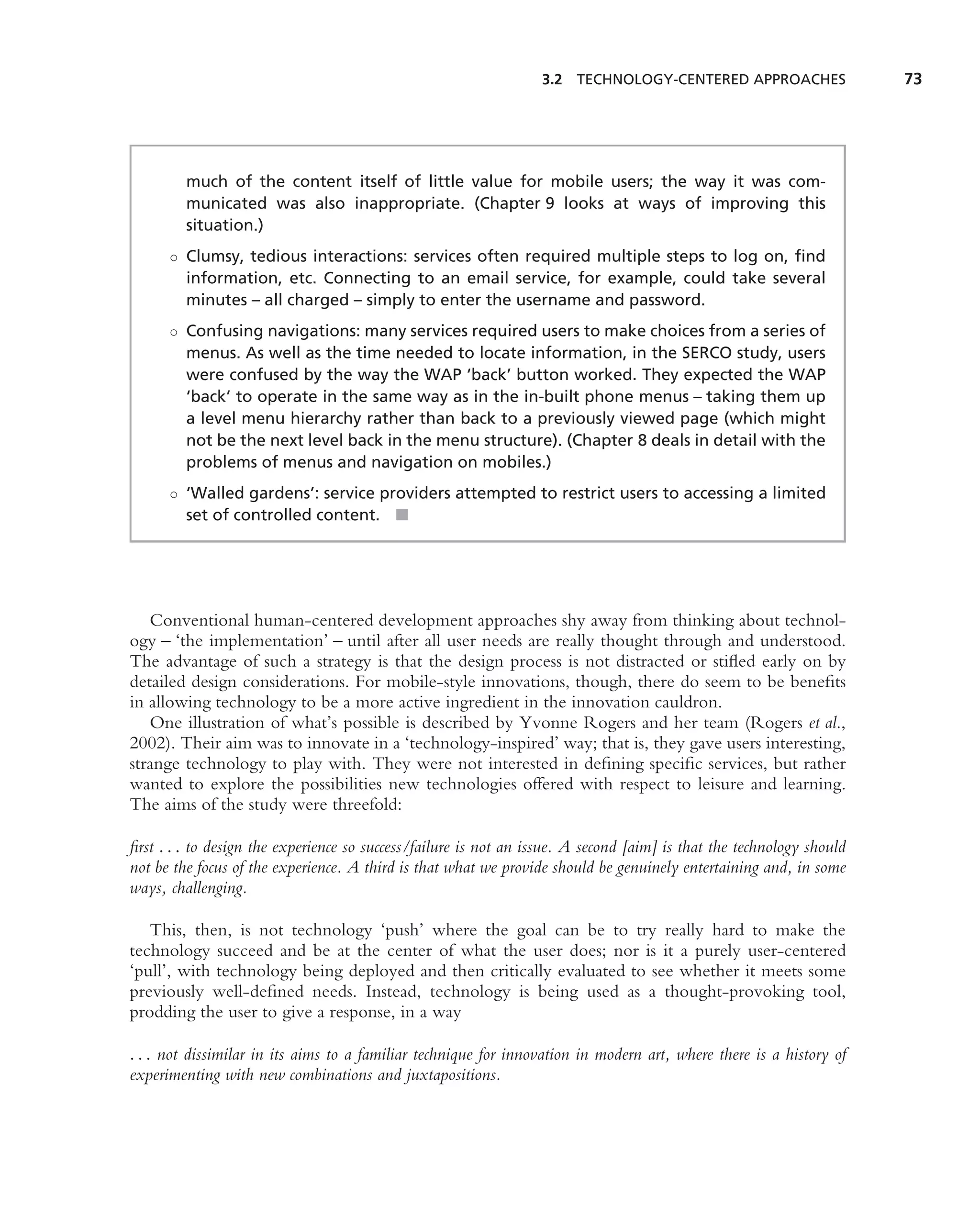 3.2 TECHNOLOGY-CENTERED APPROACHES                   73




         much of the content itself of little value for mobile users; the way it was com-
         municated was also inappropriate. (Chapter 9 looks at ways of improving this
         situation.)
      ◦ Clumsy, tedious interactions: services often required multiple steps to log on, ﬁnd
        information, etc. Connecting to an email service, for example, could take several
        minutes – all charged – simply to enter the username and password.
      ◦ Confusing navigations: many services required users to make choices from a series of
        menus. As well as the time needed to locate information, in the SERCO study, users
        were confused by the way the WAP ‘back’ button worked. They expected the WAP
        ‘back’ to operate in the same way as in the in-built phone menus – taking them up
        a level menu hierarchy rather than back to a previously viewed page (which might
        not be the next level back in the menu structure). (Chapter 8 deals in detail with the
        problems of menus and navigation on mobiles.)
      ◦ ‘Walled gardens’: service providers attempted to restrict users to accessing a limited
        set of controlled content. ■




   Conventional human-centered development approaches shy away from thinking about technol-
ogy – ‘the implementation’ – until after all user needs are really thought through and understood.
The advantage of such a strategy is that the design process is not distracted or stiﬂed early on by
detailed design considerations. For mobile-style innovations, though, there do seem to be beneﬁts
in allowing technology to be a more active ingredient in the innovation cauldron.
   One illustration of what’s possible is described by Yvonne Rogers and her team (Rogers et al.,
2002). Their aim was to innovate in a ‘technology-inspired’ way; that is, they gave users interesting,
strange technology to play with. They were not interested in deﬁning speciﬁc services, but rather
wanted to explore the possibilities new technologies offered with respect to leisure and learning.
The aims of the study were threefold:

ﬁrst . . . to design the experience so success/failure is not an issue. A second [aim] is that the technology should
not be the focus of the experience. A third is that what we provide should be genuinely entertaining and, in some
ways, challenging.

   This, then, is not technology ‘push’ where the goal can be to try really hard to make the
technology succeed and be at the center of what the user does; nor is it a purely user-centered
‘pull’, with technology being deployed and then critically evaluated to see whether it meets some
previously well-deﬁned needs. Instead, technology is being used as a thought-provoking tool,
prodding the user to give a response, in a way

. . . not dissimilar in its aims to a familiar technique for innovation in modern art, where there is a history of
experimenting with new combinations and juxtapositions.
 