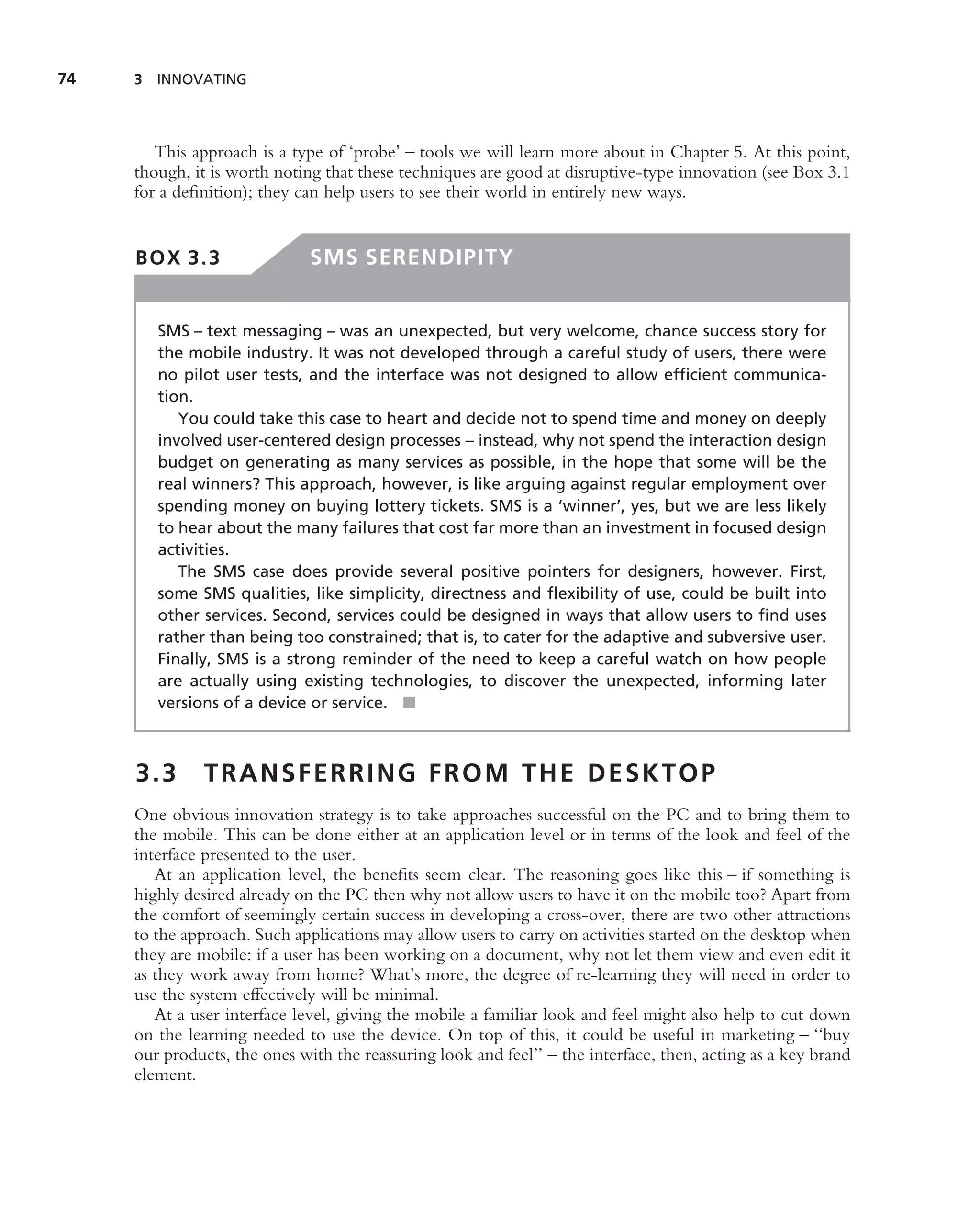 74   3 INNOVATING




        This approach is a type of ‘probe’ – tools we will learn more about in Chapter 5. At this point,
     though, it is worth noting that these techniques are good at disruptive-type innovation (see Box 3.1
     for a deﬁnition); they can help users to see their world in entirely new ways.


     BOX 3.3                  SMS SERENDIPITY


        SMS – text messaging – was an unexpected, but very welcome, chance success story for
        the mobile industry. It was not developed through a careful study of users, there were
        no pilot user tests, and the interface was not designed to allow efﬁcient communica-
        tion.
           You could take this case to heart and decide not to spend time and money on deeply
        involved user-centered design processes – instead, why not spend the interaction design
        budget on generating as many services as possible, in the hope that some will be the
        real winners? This approach, however, is like arguing against regular employment over
        spending money on buying lottery tickets. SMS is a ‘winner’, yes, but we are less likely
        to hear about the many failures that cost far more than an investment in focused design
        activities.
           The SMS case does provide several positive pointers for designers, however. First,
        some SMS qualities, like simplicity, directness and ﬂexibility of use, could be built into
        other services. Second, services could be designed in ways that allow users to ﬁnd uses
        rather than being too constrained; that is, to cater for the adaptive and subversive user.
        Finally, SMS is a strong reminder of the need to keep a careful watch on how people
        are actually using existing technologies, to discover the unexpected, informing later
        versions of a device or service. ■



     3.3       TRANSFERRING FROM THE DESKTOP
     One obvious innovation strategy is to take approaches successful on the PC and to bring them to
     the mobile. This can be done either at an application level or in terms of the look and feel of the
     interface presented to the user.
        At an application level, the beneﬁts seem clear. The reasoning goes like this – if something is
     highly desired already on the PC then why not allow users to have it on the mobile too? Apart from
     the comfort of seemingly certain success in developing a cross-over, there are two other attractions
     to the approach. Such applications may allow users to carry on activities started on the desktop when
     they are mobile: if a user has been working on a document, why not let them view and even edit it
     as they work away from home? What’s more, the degree of re-learning they will need in order to
     use the system effectively will be minimal.
        At a user interface level, giving the mobile a familiar look and feel might also help to cut down
     on the learning needed to use the device. On top of this, it could be useful in marketing – ‘‘buy
     our products, the ones with the reassuring look and feel’’ – the interface, then, acting as a key brand
     element.
 