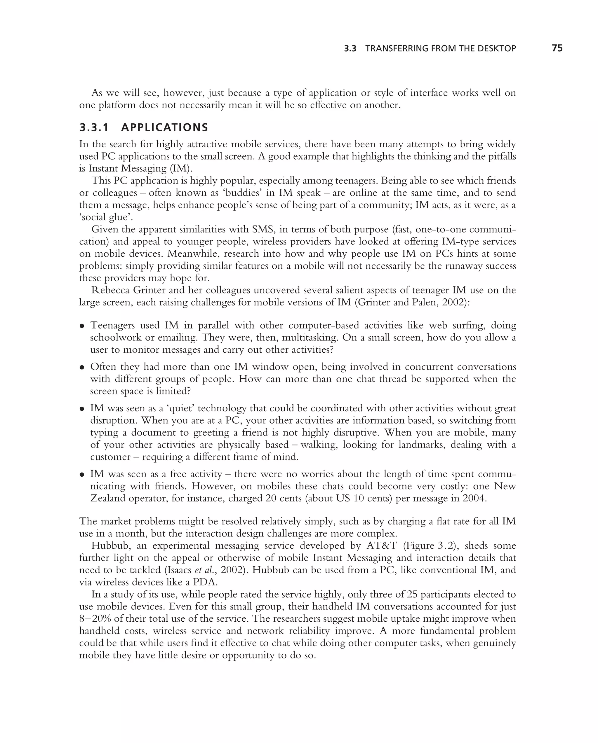 3.3 TRANSFERRING FROM THE DESKTOP            75



  As we will see, however, just because a type of application or style of interface works well on
one platform does not necessarily mean it will be so effective on another.

3.3.1 APPLICATIONS
In the search for highly attractive mobile services, there have been many attempts to bring widely
used PC applications to the small screen. A good example that highlights the thinking and the pitfalls
is Instant Messaging (IM).
    This PC application is highly popular, especially among teenagers. Being able to see which friends
or colleagues – often known as ‘buddies’ in IM speak – are online at the same time, and to send
them a message, helps enhance people’s sense of being part of a community; IM acts, as it were, as a
‘social glue’.
    Given the apparent similarities with SMS, in terms of both purpose (fast, one-to-one communi-
cation) and appeal to younger people, wireless providers have looked at offering IM-type services
on mobile devices. Meanwhile, research into how and why people use IM on PCs hints at some
problems: simply providing similar features on a mobile will not necessarily be the runaway success
these providers may hope for.
    Rebecca Grinter and her colleagues uncovered several salient aspects of teenager IM use on the
large screen, each raising challenges for mobile versions of IM (Grinter and Palen, 2002):

• Teenagers used IM in parallel with other computer-based activities like web surﬁng, doing
  schoolwork or emailing. They were, then, multitasking. On a small screen, how do you allow a
  user to monitor messages and carry out other activities?
• Often they had more than one IM window open, being involved in concurrent conversations
  with different groups of people. How can more than one chat thread be supported when the
  screen space is limited?
• IM was seen as a ‘quiet’ technology that could be coordinated with other activities without great
  disruption. When you are at a PC, your other activities are information based, so switching from
  typing a document to greeting a friend is not highly disruptive. When you are mobile, many
  of your other activities are physically based – walking, looking for landmarks, dealing with a
  customer – requiring a different frame of mind.
• IM was seen as a free activity – there were no worries about the length of time spent commu-
  nicating with friends. However, on mobiles these chats could become very costly: one New
  Zealand operator, for instance, charged 20 cents (about US 10 cents) per message in 2004.

The market problems might be resolved relatively simply, such as by charging a ﬂat rate for all IM
use in a month, but the interaction design challenges are more complex.
   Hubbub, an experimental messaging service developed by AT&T (Figure 3.2), sheds some
further light on the appeal or otherwise of mobile Instant Messaging and interaction details that
need to be tackled (Isaacs et al., 2002). Hubbub can be used from a PC, like conventional IM, and
via wireless devices like a PDA.
   In a study of its use, while people rated the service highly, only three of 25 participants elected to
use mobile devices. Even for this small group, their handheld IM conversations accounted for just
8–20% of their total use of the service. The researchers suggest mobile uptake might improve when
handheld costs, wireless service and network reliability improve. A more fundamental problem
could be that while users ﬁnd it effective to chat while doing other computer tasks, when genuinely
mobile they have little desire or opportunity to do so.
 
