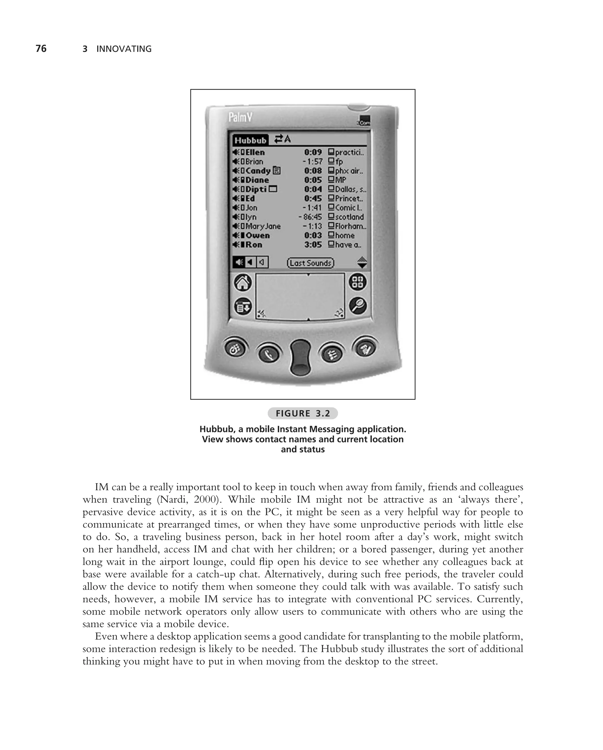 76   3 INNOVATING




                                                 FIGURE 3.2
                               Hubbub, a mobile Instant Messaging application.
                               View shows contact names and current location
                                                 and status



        IM can be a really important tool to keep in touch when away from family, friends and colleagues
     when traveling (Nardi, 2000). While mobile IM might not be attractive as an ‘always there’,
     pervasive device activity, as it is on the PC, it might be seen as a very helpful way for people to
     communicate at prearranged times, or when they have some unproductive periods with little else
     to do. So, a traveling business person, back in her hotel room after a day’s work, might switch
     on her handheld, access IM and chat with her children; or a bored passenger, during yet another
     long wait in the airport lounge, could ﬂip open his device to see whether any colleagues back at
     base were available for a catch-up chat. Alternatively, during such free periods, the traveler could
     allow the device to notify them when someone they could talk with was available. To satisfy such
     needs, however, a mobile IM service has to integrate with conventional PC services. Currently,
     some mobile network operators only allow users to communicate with others who are using the
     same service via a mobile device.
        Even where a desktop application seems a good candidate for transplanting to the mobile platform,
     some interaction redesign is likely to be needed. The Hubbub study illustrates the sort of additional
     thinking you might have to put in when moving from the desktop to the street.
 
