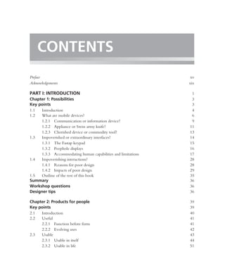 CONTENTS
Preface                                                        xv
Acknowledgements                                              xix

PART I: INTRODUCTION                                           1
Chapter 1: Possibilities                                       3
Key points                                                     3
1.1  Introduction                                              4
1.2  What are mobile devices?                                  6
     1.2.1 Communication or information device?                9
     1.2.2 Appliance or Swiss army knife?                     11
     1.2.3 Cherished device or commodity tool?                13
1.3  Impoverished or extraordinary interfaces?                14
     1.3.1 The Fastap keypad                                  15
     1.3.2 Peephole displays                                  16
     1.3.3 Accommodating human capabilities and limitations   17
1.4  Impoverishing interactions?                              28
     1.4.1 Reasons for poor design                            28
     1.4.2 Impacts of poor design                             29
1.5  Outline of the rest of this book                         35
Summary                                                       36
Workshop questions                                            36
Designer tips                                                 36

Chapter 2: Products for people                                39
Key points                                                    39
2.1  Introduction                                             40
2.2  Useful                                                   41
     2.2.1 Function before form                               41
     2.2.2 Evolving uses                                      42
2.3  Usable                                                   43
     2.3.1 Usable in itself                                   44
     2.3.2 Usable in life                                     51
 