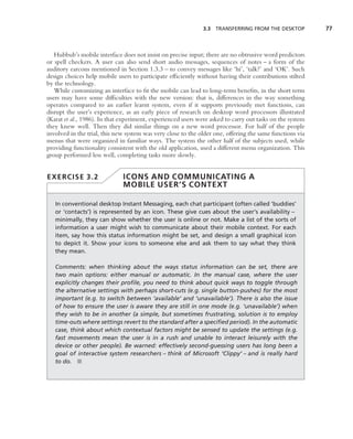 3.3 TRANSFERRING FROM THE DESKTOP           77



   Hubbub’s mobile interface does not insist on precise input; there are no obtrusive word predictors
or spell checkers. A user can also send short audio messages, sequences of notes – a form of the
auditory earcons mentioned in Section 1.3.3 – to convey messages like ‘hi’, ‘talk?’ and ‘OK’. Such
design choices help mobile users to participate efﬁciently without having their contributions stilted
by the technology.
   While customizing an interface to ﬁt the mobile can lead to long-term beneﬁts, in the short term
users may have some difﬁculties with the new version: that is, differences in the way something
operates compared to an earlier learnt system, even if it supports previously met functions, can
disrupt the user’s experience, as an early piece of research on desktop word processors illustrated
(Karat et al., 1986). In that experiment, experienced users were asked to carry out tasks on the system
they knew well. Then they did similar things on a new word processor. For half of the people
involved in the trial, this new system was very close to the older one, offering the same functions via
menus that were organized in familiar ways. The system the other half of the subjects used, while
providing functionality consistent with the old application, used a different menu organization. This
group performed less well, completing tasks more slowly.


EXERCISE 3.2                  ICONS AND COMMUNICATING A
                              MOBILE USER’S CONTEXT

   In conventional desktop Instant Messaging, each chat participant (often called ‘buddies’
   or ‘contacts’) is represented by an icon. These give cues about the user’s availability –
   minimally, they can show whether the user is online or not. Make a list of the sorts of
   information a user might wish to communicate about their mobile context. For each
   item, say how this status information might be set, and design a small graphical icon
   to depict it. Show your icons to someone else and ask them to say what they think
   they mean.

   Comments: when thinking about the ways status information can be set, there are
   two main options: either manual or automatic. In the manual case, where the user
   explicitly changes their proﬁle, you need to think about quick ways to toggle through
   the alternative settings with perhaps short-cuts (e.g. single button-pushes) for the most
   important (e.g. to switch between ‘available’ and ‘unavailable’). There is also the issue
   of how to ensure the user is aware they are still in one mode (e.g. ‘unavailable’) when
   they wish to be in another (a simple, but sometimes frustrating, solution is to employ
   time-outs where settings revert to the standard after a speciﬁed period). In the automatic
   case, think about which contextual factors might be sensed to update the settings (e.g.
   fast movements mean the user is in a rush and unable to interact leisurely with the
   device or other people). Be warned: effectively second-guessing users has long been a
   goal of interactive system researchers – think of Microsoft ‘Clippy’ – and is really hard
   to do. ■
 