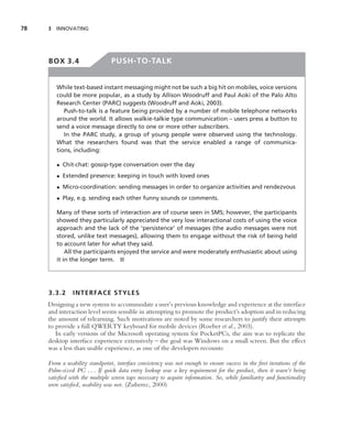 78   3 INNOVATING




     BOX 3.4                    PUSH-TO-TALK


        While text-based instant messaging might not be such a big hit on mobiles, voice versions
        could be more popular, as a study by Allison Woodruff and Paul Aoki of the Palo Alto
        Research Center (PARC) suggests (Woodruff and Aoki, 2003).
           Push-to-talk is a feature being provided by a number of mobile telephone networks
        around the world. It allows walkie-talkie type communication – users press a button to
        send a voice message directly to one or more other subscribers.
           In the PARC study, a group of young people were observed using the technology.
        What the researchers found was that the service enabled a range of communica-
        tions, including:

        • Chit-chat: gossip-type conversation over the day
        • Extended presence: keeping in touch with loved ones
        • Micro-coordination: sending messages in order to organize activities and rendezvous
        • Play, e.g. sending each other funny sounds or comments.

        Many of these sorts of interaction are of course seen in SMS; however, the participants
        showed they particularly appreciated the very low interactional costs of using the voice
        approach and the lack of the ‘persistence’ of messages (the audio messages were not
        stored, unlike text messages), allowing them to engage without the risk of being held
        to account later for what they said.
            All the participants enjoyed the service and were moderately enthusiastic about using
        it in the longer term. ■




     3.3.2     INTERFACE STYLES
     Designing a new system to accommodate a user’s previous knowledge and experience at the interface
     and interaction level seems sensible in attempting to promote the product’s adoption and in reducing
     the amount of relearning. Such motivations are noted by some researchers to justify their attempts
     to provide a full QWERTY keyboard for mobile devices (Roeber et al., 2003).
        In early versions of the Microsoft operating system for PocketPCs, the aim was to replicate the
     desktop interface experience extensively – the goal was Windows on a small screen. But the effect
     was a less than usable experience, as one of the developers recounts:

     From a usability standpoint, interface consistency was not enough to ensure success in the ﬁrst iterations of the
     Palm-sized PC . . . If quick data entry lookup was a key requirement for the product, then it wasn’t being
     satisﬁed with the multiple screen taps necessary to acquire information. So, while familiarity and functionality
     were satisﬁed, usability was not. (Zuberec, 2000)
 