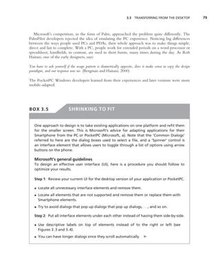 3.3 TRANSFERRING FROM THE DESKTOP              79



   Microsoft’s competition, in the form of Palm, approached the problem quite differently. The
PalmPilot developers rejected the idea of emulating the PC experience. Noticing big differences
between the ways people used PCs and PDAs, their whole approach was to make things simple,
direct and fast to complete. With a PC, people work for extended periods on a word processor or
spreadsheet; handhelds, in contrast, are used in short bursts, many times during the day. As Rob
Haitani, one of the early designers, says:

You have to ask yourself if the usage pattern is diametrically opposite, does it make sense to copy the design
paradigm, and our response was no. (Bergman and Haitani, 2000)

The PocketPC Windows developers learned from their experiences and later versions were more
mobile-adapted.




BOX 3.5                   SHRINKING TO FIT


   One approach to design is to take existing applications on one platform and reﬁt them
   for the smaller screen. This is Microsoft’s advice for adapting applications for their
   Smartphone from the PC or PocketPC (Microsoft, a). Note that the ‘Common Dialogs’
   referred to here are the dialog boxes used to select a ﬁle, and a ‘Spinner’ control is
   an interface element that allows users to toggle through a list of options using arrow
   buttons on the phone.

   Microsoft’s general guidelines
   To design an effective user interface (UI), here is a procedure you should follow to
   optimize your results.

   Step 1: Review your current UI for the desktop version of your application or PocketPC.

   • Locate all unnecessary interface elements and remove them.
   • Locate all elements that are not supported and remove them or replace them with
     Smartphone elements.
   • Try to avoid dialogs that pop up dialogs that pop up dialogs, . . ., and so on.

   Step 2: Put all interface elements under each other instead of having them side-by-side.

   • Use descriptive labels on top of elements instead of to the right or left (see
     Figures 3.3 and 3.4).
   • You can have longer dialogs since they scroll automatically. ➤
 