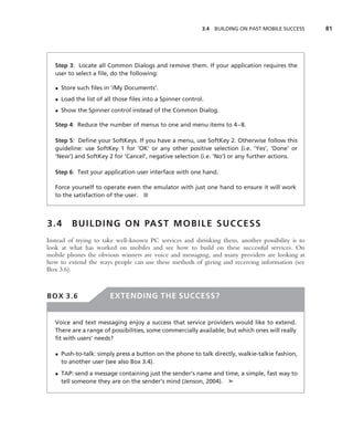 3.4 BUILDING ON PAST MOBILE SUCCESS   81




   Step 3: Locate all Common Dialogs and remove them. If your application requires the
   user to select a ﬁle, do the following:

   • Store such ﬁles in ‘/My Documents’.
   • Load the list of all those ﬁles into a Spinner control.
   • Show the Spinner control instead of the Common Dialog.

   Step 4: Reduce the number of menus to one and menu items to 4–8.

   Step 5: Deﬁne your SoftKeys. If you have a menu, use SoftKey 2. Otherwise follow this
   guideline: use SoftKey 1 for ‘OK’ or any other positive selection (i.e. ‘Yes’, ‘Done’ or
   ‘New’) and SoftKey 2 for ‘Cancel’, negative selection (i.e. ‘No’) or any further actions.

   Step 6: Test your application user interface with one hand.

   Force yourself to operate even the emulator with just one hand to ensure it will work
   to the satisfaction of the user. ■



3.4      B U I L D I N G O N PA S T M O B I L E S U C C E S S
Instead of trying to take well-known PC services and shrinking them, another possibility is to
look at what has worked on mobiles and see how to build on these successful services. On
mobile phones the obvious winners are voice and messaging, and many providers are looking at
how to extend the ways people can use these methods of giving and receiving information (see
Box 3.6).



BOX 3.6                 EXTENDING THE SUCCESS?


   Voice and text messaging enjoy a success that service providers would like to extend.
   There are a range of possibilities, some commercially available; but which ones will really
   ﬁt with users’ needs?

   • Push-to-talk: simply press a button on the phone to talk directly, walkie-talkie fashion,
     to another user (see also Box 3.4).
   • TAP: send a message containing just the sender’s name and time, a simple, fast way to
     tell someone they are on the sender’s mind (Jenson, 2004). ➤
 