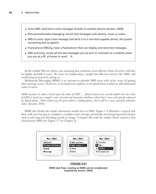 82   3 INNOVATING




        • Voice SMS: send short voice messages directly to another phone (Jenson, 2004).
        • Picture/multimedia messaging: enrich text messages with photos, music or video.
        • SMS to voice: type a text message and send it to a non-text-capable phone, the system
          converting text to speech.
        • Fixed phone SMSing: have a ﬁxed phone that can display and send text messages.
        • SMS archiving: access all the text messages you’ve sent or received via a website when
          you are at a PC at home or work. ■




        As the mobile IM case shows, just assuming that variations of an effective form of service will also
     be highly desirable is naive. Be wary of complicating a simple but effective service, like SMS, and
     weakening its power by doing so.
        Multimedia Messaging (MMS) is an attempt to provide SMS users with richer ways of getting
     their message across. However, as Scott Jenson explains, in its initial form it failed to add substantial
     value to users:

     MMS assumes its value is based upon the value of SMS . . . [but] Current user research implies the true value
     of SMS is based on a complex series of social and interactive attributes which don’t seem to be greatly enhanced
     by digital photos. There indeed may be great value to sending photos, but it will be a new, currently unknown
     value. (Jenson, 2004)

        MMS also breaks the simple interaction model seen in SMS. Figure 3.5 illustrates a typical task
     ﬂow with users having to complete a complex series of steps, potentially involving repeated activities
     such as selecting and attaching sounds or image. Compare this with the simple, linear sequence that
     characterizes SMS (see Figure 2.7 in Chapter 2).




                                                      FIGURE 3.5
                                MMS task ﬂow: creating an MMS can be complicated
                                           (inspired by Jenson, 2004)
 