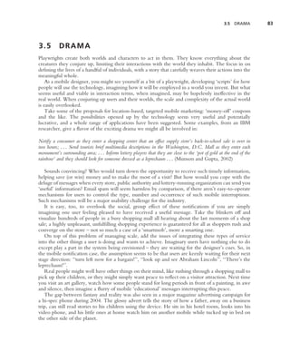 3.5 DRAMA         83



3.5        DRAMA
Playwrights create both worlds and characters to act in them. They know everything about the
creatures they conjure up, limiting their interactions with the world they inhabit. The focus in on
deﬁning the lives of a handful of individuals, with a story that carefully weaves their actions into the
meaningful whole.
    As a mobile designer, you might see yourself as a bit of a playwright, developing ‘scripts’ for how
people will use the technology, imagining how it will be employed in a world you invent. But what
seems useful and viable in interaction terms, when imagined, may be hopelessly ineffective in the
real world. When conjuring up users and their worlds, the scale and complexity of the actual world
is easily overlooked.
    Take some of the proposals for location-based, targeted mobile marketing: ‘money-off’ coupons
and the like. The possibilities opened up by the technology seem very useful and potentially
lucrative, and a whole range of applications have been suggested. Some examples, from an IBM
researcher, give a ﬂavor of the exciting drama we might all be involved in:

Notify a consumer as they enter a shopping center that an ofﬁce supply store’s back-to-school sale is over in
two hours; . . . Send tourists brief multimedia descriptions in the Washington, D.C. Mall as they enter each
monument’s surrounding area; . . . Inform lottery players that they are close to the ‘pot of gold at the end of the
rainbow’ and they should look for someone dressed as a leprechaun . . . (Munson and Gupta, 2002)

   Sounds convincing? Who would turn down the opportunity to receive such timely information,
helping save (or win) money and to make the most of a visit? But how would you cope with the
deluge of messages when every store, public authority and lottery-running organization can send you
‘useful’ information? Email spam will seem harmless by comparison, if there aren’t easy-to-operate
mechanisms for users to control the type, number and occurrence of such mobile interruptions.
Such mechanisms will be a major usability challenge for the industry.
   It is easy, too, to overlook the social, group effect of these notiﬁcations if you are simply
imagining one user feeling pleased to have received a useful message. Take the blinkers off and
visualize hundreds of people in a busy shopping mall all hearing about the last moments of a shop
sale; a highly unpleasant, unfulﬁlling shopping experience is guaranteed for all as shoppers rush and
converge on the store – not so much a case of a ‘smartmob’, more a smarting one.
   On top of this problem of managing scale, add the issues of integrating these types of service
into the other things a user is doing and wants to achieve. Imaginary users have nothing else to do
except play a part in the system being envisioned – they are waiting for the designer’s cues. So, in
the mobile notiﬁcation case, the assumption seems to be that users are keenly waiting for their next
stage direction: ‘‘turn left now for a bargain!’’, ‘‘look up and see Abraham Lincoln’’, ‘‘There’s the
leprechaun!’’.
   Real people might well have other things on their mind, like rushing through a shopping mall to
pick up their children, or they might simply want peace to reﬂect on a visitor attraction. Next time
you visit an art gallery, watch how some people stand for long periods in front of a painting, in awe
and silence, then imagine a ﬂurry of mobile ‘educational’ messages interrupting this peace.
   The gap between fantasy and reality was also seen in a major magazine advertising campaign for
a hi-spec phone during 2004. The glossy advert tells the story of how a father, away on a business
trip, can still read stories to his children using the device. He sits in his hotel room, looks into his
video phone, and his little ones at home watch him on another mobile while tucked up in bed on
the other side of the planet.
 