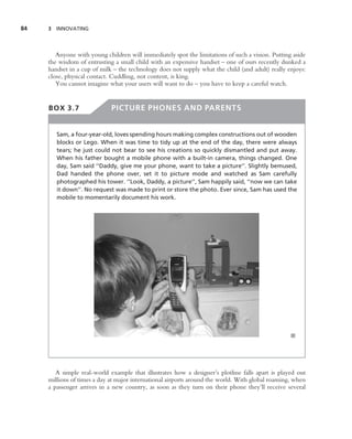 84   3 INNOVATING




        Anyone with young children will immediately spot the limitations of such a vision. Putting aside
     the wisdom of entrusting a small child with an expensive handset – one of ours recently dunked a
     handset in a cup of milk – the technology does not supply what the child (and adult) really enjoys:
     close, physical contact. Cuddling, not content, is king.
        You cannot imagine what your users will want to do – you have to keep a careful watch.


     BOX 3.7                 PICTURE PHONES AND PARENTS


        Sam, a four-year-old, loves spending hours making complex constructions out of wooden
        blocks or Lego. When it was time to tidy up at the end of the day, there were always
        tears; he just could not bear to see his creations so quickly dismantled and put away.
        When his father bought a mobile phone with a built-in camera, things changed. One
        day, Sam said ‘‘Daddy, give me your phone, want to take a picture’’. Slightly bemused,
        Dad handed the phone over, set it to picture mode and watched as Sam carefully
        photographed his tower. ‘‘Look, Daddy, a picture’’, Sam happily said, ‘‘now we can take
        it down’’. No request was made to print or store the photo. Ever since, Sam has used the
        mobile to momentarily document his work.




                                                                                                  ■




        A simple real-world example that illustrates how a designer’s plotline falls apart is played out
     millions of times a day at major international airports around the world. With global roaming, when
     a passenger arrives in a new country, as soon as they turn on their phone they’ll receive several
 