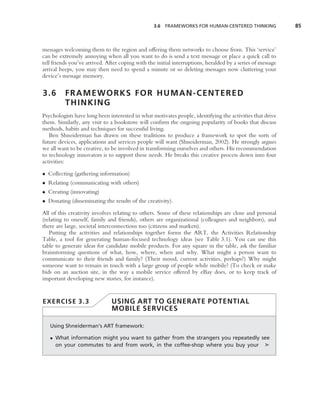 3.6 FRAMEWORKS FOR HUMAN-CENTERED THINKING                85



messages welcoming them to the region and offering them networks to choose from. This ‘service’
can be extremely annoying when all you want to do is send a text message or place a quick call to
tell friends you’ve arrived. After coping with the initial interruptions, heralded by a series of message
arrival beeps, you may then need to spend a minute or so deleting messages now cluttering your
device’s message memory.


3.6       FRAMEWORKS FOR HUMAN-CENTERED
          THINKING
Psychologists have long been interested in what motivates people, identifying the activities that drive
them. Similarly, any visit to a bookstore will conﬁrm the ongoing popularity of books that discuss
methods, habits and techniques for successful living.
   Ben Shneiderman has drawn on these traditions to produce a framework to spot the sorts of
future devices, applications and services people will want (Shneiderman, 2002). He strongly argues
we all want to be creative, to be involved in transforming ourselves and others. His recommendation
to technology innovators is to support these needs. He breaks this creative process down into four
activities:

• Collecting (gathering information)
• Relating (communicating with others)
• Creating (innovating)
• Donating (disseminating the results of the creativity).

All of this creativity involves relating to others. Some of these relationships are close and personal
(relating to oneself, family and friends), others are organizational (colleagues and neighbors), and
there are large, societal interconnections too (citizens and markets).
   Putting the activities and relationships together forms the ART, the Activities Relationship
Table, a tool for generating human-focused technology ideas (see Table 3.1). You can use this
table to generate ideas for candidate mobile products. For any square in the table, ask the familiar
brainstorming questions of what, how, where, when and why. What might a person want to
communicate to their friends and family? (Their mood, current activities, perhaps?) Why might
someone want to remain in touch with a large group of people while mobile? (To check or make
bids on an auction site, in the way a mobile service offered by eBay does, or to keep track of
important developing new stories, for instance).


EXERCISE 3.3                   USING ART TO GENERATE POTENTIAL
                               MOBILE SERVICES

   Using Shneiderman’s ART framework:

   • What information might you want to gather from the strangers you repeatedly see
     on your commutes to and from work, in the coffee-shop where you buy your ➤
 