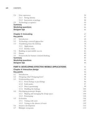 viii   CONTENTS



       2.4  User experience                                54
            2.4.1 Strong identity                          55
            2.4.2 Interaction as package                   58
       2.5  Technology acceptance                          63
       Summary                                             64
       Workshop questions                                  66
       Designer tips                                       66

       Chapter 3: Innovating                               67
       Key points                                          67
       3.1  Introduction                                   68
       3.2  Technology-centered approaches                 69
       3.3  Transferring from the desktop                  74
            3.3.1 Applications                             75
            3.3.2 Interface styles                         78
       3.4  Building on past mobile success                81
       3.5  Drama                                          83
       3.6  Frameworks for human-centered thinking         85
       Summary                                             89
       Workshop questions                                  89
       Designer tips                                       90

       PART II: DEVELOPING EFFECTIVE MOBILE APPLICATIONS    91
       Chapter 4: Interaction design                        93
       Key points                                           93
       4.1  Introduction                                    94
       4.2  Designing what? Designing how?                  94
       4.3  Understanding users                             96
            4.3.1 From biology to psychology                96
            4.3.2 Field studies                             97
            4.3.3 Direct questioning                        99
            4.3.4 Distilling the ﬁndings                   100
       4.4  Developing prototype designs                   100
            4.4.1 Shaping and managing the design space    100
            4.4.2 Prototyping                              105
       4.5  Evaluation                                     106
            4.5.1 Testing with users                       107
            4.5.2 Testing in the absence of users          109
       4.6  Iterative development                          112
       4.7  Multiple viewpoints                            113
 