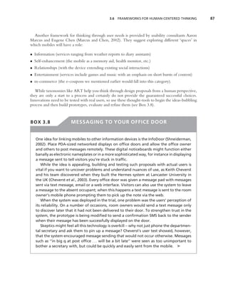 3.6 FRAMEWORKS FOR HUMAN-CENTERED THINKING              87



  Another framework for thinking through user needs is provided by usability consultants Aaron
Marcus and Eugene Chen (Marcus and Chen, 2002). They suggest exploring different ‘spaces’ in
which mobiles will have a role:

• Information (services ranging from weather reports to diary assistants)
• Self-enhancement (the mobile as a memory aid, health monitor, etc.)
• Relationships (with the device extending existing social interactions)
• Entertainment (services include games and music with an emphasis on short bursts of content)
• m-commerce (the e-coupons we mentioned earlier would fall into this category).

   While taxonomies like ART help you think through design proposals from a human perspective,
they are only a start to a process and certainly do not provide the guaranteed successful choices.
Innovations need to be tested with real users, so use these thought-tools to begin the ideas-bubbling
process and then build prototypes, evaluate and reﬁne them (see Box 3.8).



BOX 3.8                 MESSAGING TO YOUR OFFICE DOOR


   One idea for linking mobiles to other information devices is the InfoDoor (Shneiderman,
   2002). Place PDA-sized networked displays on ofﬁce doors and allow the ofﬁce owner
   and others to post messages remotely. These digital noticeboards might function either
   banally as electronic nameplates or in a more sophisticated way, for instance in displaying
   a message sent to tell visitors you’re stuck in trafﬁc.
       While the idea is appealing, building and testing such proposals with actual users is
   vital if you want to uncover problems and understand nuances of use, as Keith Cheverst
   and his team discovered when they built the Hermes system at Lancaster University in
   the UK (Cheverst et al., 2003). Every ofﬁce door was given a message pad with messages
   sent via text message, email or a web interface. Visitors can also use the system to leave
   a message to the absent occupant; when this happens a text message is sent to the room
   owner’s mobile phone prompting them to pick up the note via the web.
       When the system was deployed in the trial, one problem was the users’ perception of
   its reliability. On a number of occasions, room owners would send a text message only
   to discover later that it had not been delivered to their door. To strengthen trust in the
   system, the prototype is being modiﬁed to send a conﬁrmation SMS back to the sender
   when their message has been successfully displayed on the door.
       Skeptics might feel all this technology is overkill – why not just phone the departmen-
   tal secretary and ask them to pin up a message? Cheverst’s user test showed, however,
   that the system encouraged message sending that would not occur otherwise. Messages
   such as ‘‘in big q at post ofﬁce . . . will be a bit late’’ were seen as too unimportant to
   bother a secretary with, but could be quickly and easily sent from the mobile. ➤
 