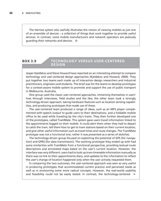 88   3 INNOVATING




          The Hermes system also usefully illustrates the notion of viewing mobiles as just one
       of an ensemble of devices – a collection of things that work together to provide useful
       services. In contrast, some mobile manufacturers and network operators are jealously
       guarding their networks and devices. ■




     BOX 3.9               TECHNOLOGY VERSUS USER-CENTERED
                           DESIGN

       Jesper Kjeldskov and Steve Howard have reported on an interesting attempt to compare
       technology and user-centered design approaches (Kjeldskov and Howard, 2004). They
       put together two teams each made up of interaction design researchers and industrial
       practitioners, engineers and students. The brief was for the teams to develop prototypes
       for a context-aware mobile system to promote and support the use of public transport
       in Melbourne, Australia.
           One group used the classic user-centered approaches, immersing themselves in users’
       lives through interviews, ﬁeld studies and the like; the other team took a strongly
       technology-driven approach, taking hardware features such as location sensing capabil-
       ities, and producing prototypes that made use of these.
           The user-centered team produced a range of ideas, such as an MP3 player comple-
       mented with speech output to guide users to their destinations, and a foldable mobile
       ofﬁce to be used while traveling by the city’s trams. They then further developed one
       of the prototypes, called TramMate. This system gave users travel information linked to
       the appointments logged on their mobile. It could alert them when they had to depart
       to catch the tram, tell them how to get to tram stations based on their current location,
       and give other useful information such as travel times and route changes. The TramMate
       prototype was not a functional one; rather it was presented as a series of sketches.
           The technology-driven group focused on exploiting the potential of GPS (for naviga-
       tion) and GPRS (for data transmission). The working prototype they ended up with had
       some similarities with TramMate from a functional perspective, providing textual route
       descriptions and annotated maps based on the user’s current location. However, the
       interface was very different: users had to look up tram timetable information manually as
       there was no link to their appointments diary, and updates to the information to reﬂect
       the user’s change of location happened only when the user actively requested them.
           In comparing the two outcomes, the user-centered approach was seen as very useful
       in producing prototypes that accommodated current practice and perceived needs as
       well as in envisioning some more radical concepts. However, the real-world usability
       and feasibility could not be easily tested. In contrast, the technology-centered ➤
 