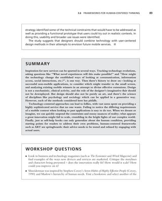 3.6 FRAMEWORKS FOR HUMAN-CENTERED THINKING           89




strategy identiﬁed some of the technical constraints that would have to be addressed as
well as providing a functional prototype that users could try out in realistic contexts. In
doing this, usability and broader use issues were identiﬁed.
   The study suggests that designers should combine technology with user-centered
design methods in their attempts to envision future mobile services. ■




S U M M A RY
Inspiration for new services can be spurred in several ways. Tracking technology evolutions,
asking questions like ‘‘What novel experiences will this make possible?’’ and ‘‘How might
the technology change the established ways of looking at communication, information
access, social interactions, etc.?’’, is one way. Then there’s history to draw on – looking at
successful non-mobile applications, to consider which might transfer to the small screen,
and analyzing existing mobile winners in an attempt to divine effective extensions. Design
is not a mechanistic, clinical activity, and the role of the designer’s imaginative ﬂair should
not be downplayed. But design should also not be purely an art, and there’s the science
of disciplines like psychology and sociology which can be applied in a generative way.
However, each of the methods considered here has pitfalls.
   Technology-centered approaches can lead to follies, with vast sums spent on providing a
highly sophisticated service that no one wants. Failing to notice the differing requirements
of a mobile context when looking to past applications is easy to do too. When we dream or
imagine, we can quickly suspend the constraints and messy nuances of reality; what appears
a great innovation might fail to scale, crumbling in the bright lights of our complex world.
Finally, just as self-help books can only generalize about the human condition, providing
starting points for readers to address their own problems, human-centered frameworks
such as ART are springboards: their advice needs to be tested and reﬁned by engaging with
actual users.




WORKSHOP QUESTIONS
• Look in business and technology magazines (such as The Economist and Wired Magazine) and
  ﬁnd examples of the ways new devices and services are marketed. Critique the storylines
  and characters being presented – does the innovation really ﬁt? How would it scale? How
  could you improve on it?
• Shneiderman was inspired by Stephen Covey’s Seven Habits of Highly Effective People (Covey,
  1990) and Maslow’s hierarchy of human needs. Visit a bookstore and select another of the
 