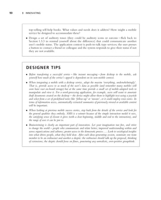 90   3 INNOVATING




          top-selling self-help books. What values and needs does it address? How might a mobile
          service be designed to accommodate these?
       • Design a set of auditory tones (they could be auditory icons or earcons – ﬂick back to
         Section 1.3.3 to remind yourself about the difference) that could communicate another
         user’s mobile status. The application context is push-to-talk type services; the user presses
         a button to contact a friend or colleague and the system responds to give their status if not
         they are not available.




       DESIGNER TIPS
       • Before transferring a successful service – like instant messaging – from desktop to the mobile, ask
         yourself how much of the service’s appeal is dependent on its non-mobile context.
       • When integrating a mobile with a desktop service, adopt the maxim ‘everything, underwhelmingly’.
         That is, provide access to as much of the user’s data as possible (and remember many mobiles will
         soon have vast on-board storage) but at the same time provide a small set of mobile-adapted tools to
         manipulate and view it. For a word-processing application, for example, users will want to annotate
         draft documents created on the desktop – the device might allow them to highlight text using a joystick
         and select from a set of predeﬁned notes like ‘follow-up’ or ‘unsure’, or it could employ voice-notes. In
         terms of information access, automatically extracted summaries of previously viewed or available content
         will be important.
       • When looking at previous mobile success stories, step back from the details of the service and look for
         the general qualities they embody. SMS is a winner because of the simple interaction model it uses,
         the satisfying sense of closure it gives (with a clear beginning, middle and end to the interaction), and
         the range of uses it can be put to.
       • Brainstorming is clearly an important part of innovation. Let your imagination run free, and strive
         to change the world – people who communicate and relate better; improved understanding within and
         across organizations and cultures; greater access to the democratic process . . . Look to sociological insights
         into what drives people, what they hold dear. After each ideas-generating session, nominate one team
         member to be an enthusiast and another a skeptic: the enthusiast should talk up the proposal, thinking
         of extensions; the skeptic should focus on ﬂaws, puncturing any unrealistic, over-positive groupthink.
 