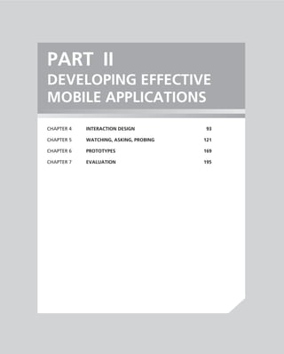 PART II
DEVELOPING EFFECTIVE
MOBILE APPLICATIONS
CHAPTER 4   INTERACTION DESIGN           93

CHAPTER 5   WATCHING, ASKING, PROBING   121

CHAPTER 6   PROTOTYPES                  169

CHAPTER 7   EVALUATION                  195
 
