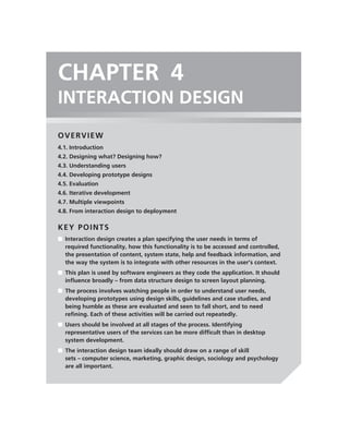 CHAPTER 4
INTERACTION DESIGN
OVERVIEW
4.1. Introduction
4.2. Designing what? Designing how?
4.3. Understanding users
4.4. Developing prototype designs
4.5. Evaluation
4.6. Iterative development
4.7. Multiple viewpoints
4.8. From interaction design to deployment

KEY POINTS
■ Interaction design creates a plan specifying the user needs in terms of
  required functionality, how this functionality is to be accessed and controlled,
  the presentation of content, system state, help and feedback information, and
  the way the system is to integrate with other resources in the user’s context.
■ This plan is used by software engineers as they code the application. It should
  inﬂuence broadly – from data structure design to screen layout planning.
■ The process involves watching people in order to understand user needs,
  developing prototypes using design skills, guidelines and case studies, and
  being humble as these are evaluated and seen to fall short, and to need
  reﬁning. Each of these activities will be carried out repeatedly.
■ Users should be involved at all stages of the process. Identifying
  representative users of the services can be more difﬁcult than in desktop
  system development.
■ The interaction design team ideally should draw on a range of skill
  sets – computer science, marketing, graphic design, sociology and psychology
  are all important.
 