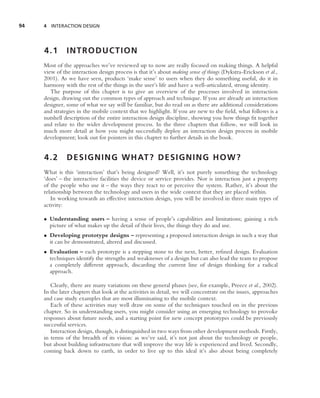 94   4 INTERACTION DESIGN




     4.1       INTRODUCTION
     Most of the approaches we’ve reviewed up to now are really focused on making things. A helpful
     view of the interaction design process is that it’s about making sense of things (Dykstra-Erickson et al.,
     2001). As we have seen, products ‘make sense’ to users when they do something useful, do it in
     harmony with the rest of the things in the user’s life and have a well-articulated, strong identity.
        The purpose of this chapter is to give an overview of the processes involved in interaction
     design, drawing out the common types of approach and technique. If you are already an interaction
     designer, some of what we say will be familiar, but do read on as there are additional considerations
     and strategies in the mobile context that we highlight. If you are new to the ﬁeld, what follows is a
     nutshell description of the entire interaction design discipline, showing you how things ﬁt together
     and relate to the wider development process. In the three chapters that follow, we will look in
     much more detail at how you might successfully deploy an interaction design process in mobile
     development; look out for pointers in this chapter to further details in the book.


     4.2       D E S I G N I N G W H AT ? D E S I G N I N G H O W ?
     What is this ‘interaction’ that’s being designed? Well, it’s not purely something the technology
     ‘does’ – the interactive facilities the device or service provides. Nor is interaction just a property
     of the people who use it – the ways they react to or perceive the system. Rather, it’s about the
     relationship between the technology and users in the wide context that they are placed within.
        In working towards an effective interaction design, you will be involved in three main types of
     activity:

     • Understanding users – having a sense of people’s capabilities and limitations; gaining a rich
       picture of what makes up the detail of their lives, the things they do and use.
     • Developing prototype designs – representing a proposed interaction design in such a way that
       it can be demonstrated, altered and discussed.
     • Evaluation – each prototype is a stepping stone to the next, better, reﬁned design. Evaluation
       techniques identify the strengths and weaknesses of a design but can also lead the team to propose
       a completely different approach, discarding the current line of design thinking for a radical
       approach.

        Clearly, there are many variations on these general phases (see, for example, Preece et al., 2002).
     In the later chapters that look at the activities in detail, we will concentrate on the issues, approaches
     and case study examples that are most illuminating to the mobile context.
        Each of these activities may well draw on some of the techniques touched on in the previous
     chapter. So in understanding users, you might consider using an emerging technology to provoke
     responses about future needs, and a starting point for new concept prototypes could be previously
     successful services.
        Interaction design, though, is distinguished in two ways from other development methods. Firstly,
     in terms of the breadth of its vision: as we’ve said, it’s not just about the technology or people,
     but about building infrastructure that will improve the way life is experienced and lived. Secondly,
     coming back down to earth, in order to live up to this ideal it’s also about being completely
 