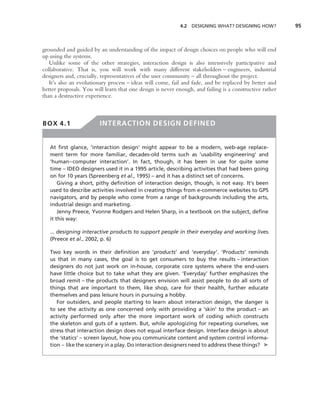4.2 DESIGNING WHAT? DESIGNING HOW?           95



grounded and guided by an understanding of the impact of design choices on people who will end
up using the systems.
   Unlike some of the other strategies, interaction design is also intensively participative and
collaborative. That is, you will work with many different stakeholders – engineers, industrial
designers and, crucially, representatives of the user community – all throughout the project.
   It’s also an evolutionary process – ideas will come, fail and fade, and be replaced by better and
better proposals. You will learn that one design is never enough, and failing is a constructive rather
than a destructive experience.



BOX 4.1                  INTERACTION DESIGN DEFINED


   At ﬁrst glance, ‘interaction design’ might appear to be a modern, web-age replace-
   ment term for more familiar, decades-old terms such as ‘usability engineering’ and
   ‘human–computer interaction’. In fact, though, it has been in use for quite some
   time – IDEO designers used it in a 1995 article, describing activities that had been going
   on for 10 years (Spreenberg et al., 1995) – and it has a distinct set of concerns.
       Giving a short, pithy deﬁnition of interaction design, though, is not easy. It’s been
   used to describe activities involved in creating things from e-commerce websites to GPS
   navigators, and by people who come from a range of backgrounds including the arts,
   industrial design and marketing.
       Jenny Preece, Yvonne Rodgers and Helen Sharp, in a textbook on the subject, deﬁne
   it this way:

   ... designing interactive products to support people in their everyday and working lives.
   (Preece et al., 2002, p. 6)

   Two key words in their deﬁnition are ‘products’ and ‘everyday’. ‘Products’ reminds
   us that in many cases, the goal is to get consumers to buy the results – interaction
   designers do not just work on in-house, corporate core systems where the end-users
   have little choice but to take what they are given. ‘Everyday’ further emphasizes the
   broad remit – the products that designers envision will assist people to do all sorts of
   things that are important to them, like shop, care for their health, further educate
   themselves and pass leisure hours in pursuing a hobby.
      For outsiders, and people starting to learn about interaction design, the danger is
   to see the activity as one concerned only with providing a ‘skin’ to the product – an
   activity performed only after the more important work of coding which constructs
   the skeleton and guts of a system. But, while apologizing for repeating ourselves, we
   stress that interaction design does not equal interface design. Interface design is about
   the ‘statics’ – screen layout, how you communicate content and system control informa-
   tion – like the scenery in a play. Do interaction designers need to address these things? ➤
 
