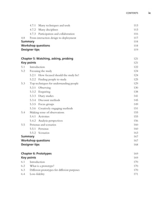 CONTENTS   ix



     4.7.1 Many techniques and tools                    113
     4.7.2 Many disciplines                             113
     4.7.3 Participation and collaboration              116
4.8  From interaction design to deployment              117
Summary                                                 118
Workshop questions                                      118
Designer tips                                           119


Chapter 5: Watching, asking, probing                    121
Key points                                              121
5.1  Introduction                                       122
5.2  Focusing the study                                 124
     5.2.1 How focused should the study be?             124
     5.2.2 Finding people to study                      125
5.3  Top techniques for understanding people            129
     5.3.1 Observing                                    130
     5.3.2 Enquiring                                    138
     5.3.3 Diary studies                                141
     5.3.4 Discount methods                             145
     5.3.5 Focus groups                                 149
     5.3.6 Creatively engaging methods                  151
5.4  Making sense of observations                       155
     5.4.1 Activities                                   155
     5.4.2 Analysis perspectives                        156
5.5  Personas and scenarios                             160
     5.5.1 Personas                                     160
     5.5.2 Scenarios                                    163
Summary                                                 167
Workshop questions                                      167
Designer tips                                           168


Chapter 6: Prototypes                                   169
Key points                                              169
6.1  Introduction                                       170
6.2  What is a prototype?                               170
6.3  Different prototypes for different purposes        170
6.4  Low-ﬁdelity                                        171
 