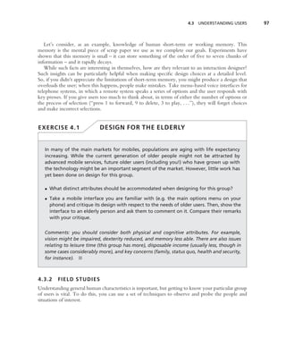 4.3 UNDERSTANDING USERS          97



   Let’s consider, as an example, knowledge of human short-term or working memory. This
memory is the mental piece of scrap paper we use as we complete our goals. Experiments have
shown that this memory is small – it can store something of the order of ﬁve to seven chunks of
information – and it rapidly decays.
   While such facts are interesting in themselves, how are they relevant to an interaction designer?
Such insights can be particularly helpful when making speciﬁc design choices at a detailed level.
So, if you didn’t appreciate the limitations of short-term memory, you might produce a design that
overloads the user; when this happens, people make mistakes. Take menu-based voice interfaces for
telephone systems, in which a remote system speaks a series of options and the user responds with
key presses. If you give users too much to think about, in terms of either the number of options or
the process of selection (‘‘press 1 to forward, 9 to delete, 3 to play, . . .’’), they will forget choices
and make incorrect selections.


EXERCISE 4.1                   DESIGN FOR THE ELDERLY


   In many of the main markets for mobiles, populations are aging with life expectancy
   increasing. While the current generation of older people might not be attracted by
   advanced mobile services, future older users (including you!) who have grown up with
   the technology might be an important segment of the market. However, little work has
   yet been done on design for this group.

   • What distinct attributes should be accommodated when designing for this group?

   • Take a mobile interface you are familiar with (e.g. the main options menu on your
     phone) and critique its design with respect to the needs of older users. Then, show the
     interface to an elderly person and ask them to comment on it. Compare their remarks
     with your critique.


   Comments: you should consider both physical and cognitive attributes. For example,
   vision might be impaired, dexterity reduced, and memory less able. There are also issues
   relating to leisure time (this group has more), disposable income (usually less, though in
   some cases considerably more), and key concerns (family, status quo, health and security,
   for instance). ■



4.3.2     FIELD STUDIES
Understanding general human characteristics is important, but getting to know your particular group
of users is vital. To do this, you can use a set of techniques to observe and probe the people and
situations of interest.
 