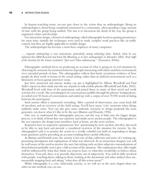 98   4 INTERACTION DESIGN




        In human-watching terms, no-one gets closer to the action than an anthropologist. Being an
     anthropologist is about being completely immersed in a community, often spending a large amount
     of time with the group being studied. The aim is to document the detail of the way the group is
     organized, relates and develops.
        For interaction design, a branch of anthropology called ethnography has been gaining prominence
     for some time; initially the techniques were used to study complex work practices like air trafﬁc
     control, but they are highly applicable to mobile design.
        The anthropologist has become a must-have employee of many companies:

     . . . corporate anthropology is now mainstream, particularly among technology ﬁrms. Indeed, when he was
     informed that IBM Research had hired Ms Blomberg as its ﬁrst anthropologist in December 2002, Paul Saffo
     of the Institute for the Future exclaimed ‘‘Just now? How embarrassing.’’ (Economist, 2004a)

        Ethnographic methods focus on producing an account of what is going on in real situations by
     observing the moment-by-moment behavior of people interacting with others and their environment
     over extended periods of time. The ethnographer collects ﬁrst-hand, eyewitness evidence of how
     people do their work or leisure in the actual setting, rather than in artiﬁcial environments such as a
     laboratory or focus-group interview room.
        Just how immersed and intense studies can get is highlighted by Allison Woodruff and Paul
     Aoki’s report on their study into the use of push-to-talk mobile phones (Woodruff and Aoki, 2003).
     Woodruff lived with four of the participants and joined them in many of their social and work
     activities for a week. She eavesdropped on conversations (audible through the phones’ loudspeakers),
     recorded over 50 hours of conversations and ended up with a corpus of over 70 000 words of dialog
     between the participants.
        Such intense effort is immensely rewarding. After a period of observation, you come back full
     of anecdotes and an overview of the ﬁeld setting. You’ll have many ‘a-ha’ moments when things
     suddenly make sense. You can also give some authentic reactions to design proposals the team
     generates; you know what it’s like to be the user (Button and Dourish, 1996).
        One way to understand the ethnographic process, and the way it links into the bigger design
     process, is to think of front-line war reporters and studio news anchor people. The ethnographer is
     the war reporter; the design team members, back at home, are the news anchors.
        Reporters have to respond to spontaneous ‘live’ questioning by news anchors, but they also need
     to be able to step back and provide a considered overview of the situation for viewers. So, the
     ethnographer’s job is to portray the action in a vividly colorful way both in responding to design
     team questions and by providing an account resulting from careful reﬂection.
        As Button and Dourish note, the activity is less one of data collection and more of a writing-up,
     presenting descriptions and explanations of what was observed. As an interaction designer you will
     be well aware of the need to involve the user, but relying only on their subjective rationalizations of
     their behavior probably won’t give a full account of the situation. The explanations they offer might
     well be inﬂuenced by what they think you want to hear, or what they would like to believe about
     themselves. Your job, then, is to provide objectivity out of subjectivity. You will be fully involved
     with people, watching them, talking to them, looking at the documents and other artifacts they use,
     meanwhile stepping back and asking ‘‘what does all this action mean?’’.
        While ethnography is a core, ﬁeld-study activity, as we will see in the next chapter there are
     other in-situ methods you can use.
 
