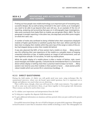 4.3 UNDERSTANDING USERS         99




BOX 4.2                 REPORTING AND ACCOUNTING: MOBILES
                        AND GENDER

   Finding out how people view mobile technology is an important part of innovating new,
   successful designs. But as well as being immersed in the users’ world, as an investigator
   you need to be able to go beyond what users tell you. As an example of the mix of
   reporting, analyzing and accounting that goes on in ethnographic-type investigations,
   take some comments from Sadie Plant on mobile use and gender (Plant, 2001). The ﬁrst
   paragraph is straight reporting; in the other two, she steps back and offers some insights
   on what she’s seen, too.

   A number of males also confessed to being inhibited when their companions displayed
   mobiles of higher speciﬁcation or aesthetic quality than their own. Others said they had
   been keen to display their mobiles while they were top-of-the-range or state-of-the-art,
   but had stopped doing so when their models fell behind.
   It was also observed that 60% of lone women had a mobile on show. . . . Many women
   saw this reﬂecting their own experience of the mobile as a valuable means of keeping
   unwanted attentions at bay. A mobile projects an image of self-containment, and can
   even legitimize solitude: I’m not alone, I’m with my mobile phone.
   While the public display of a mobile phone is often a matter of fashion, style, covert
   social messages and hidden agendas, it should also be remembered that it is a functional
   device whose display is nothing more than a practical need to keep it at hand. . . . Many
   western men tend to carry their mobiles in their pocket or hand. . . . Arab women prefer
   robust models which can survive life in voluminous handbags. ■



4.3.3 DIRECT QUESTIONING
During the ﬁeld studies, it’s likely you will gently prod your users, using techniques like the
unstructured interview, where you ask broad, open-ended questions, but it is important not to
disrupt and inﬂuence too much what you are observing.
   There will be times, though, when you will want to be a little more intrusive. You might want
to call in some users and interview them, or get them together in focus-group style discussions.
These sessions can then be used in three ways:

• To validate your impressions and interpretations from the ﬁeld
• To help piece together the disparate ﬁeld observations
• To gain additional information on situations and time periods when you just could not be present
  in the ﬁeld.

   For mobile interaction design, the out-of-ﬁeld techniques are particularly important. Ethnography
in ﬁxed locations is easier than in situations where mobile technology is used. The ethnographer can
 