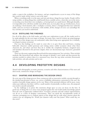 100   4 INTERACTION DESIGN




      make a camp in the workplace, for instance, and get comprehensive access to many of the things
      they need to study; all the action is out in the open.
          When everything really is in the open and out-and-about, things become harder. People will be
      using mobiles, or doing things that could beneﬁt from a mobile service, when they are in the street,
      or traveling away from their own workplace, or having lunch on a park bench. Although desirable,
      it is impossible to be with these mobile users all the time, in every place they go. Furthermore, if you
      are studying a ﬁxed situation, like a workplace or home, there’s a background that stays relatively
      stable, and you can focus on dynamics; with mobiles, all the changes of scene can camouﬂage the
      key activities you need to understand.

      4.3.4    DISTILLING THE FINDINGS
      For all of the effort in the ﬁeld studies and other user explorations to pay off, the results need to
      be made palatable for the next stages of design. Accounts, then, must be written up using language
      that the rest of the design team can understand, rather than being more appropriate for a scholarly,
      sociological seminar or journal.
         One way that ﬁndings can be made to come alive is to give them skin and bones, creating
      believable characters (called personas) and writing stories (called scenarios) about what these
      characters do, and where and how they do it. Unlike the completely ﬁctitious, imagined users
      and storylines discussed in the previous chapter, these are documentary-type characters, grounded
      in reality.
         There are also more engineering-ﬂavored tools for representing users’ key activities. These include
      methods, like hierarchical task analysis, that attempt to identify a user’s goals and then present the
      activities needed to achieve these in a structured way, from the top (main activities) downwards
      (sub-activities, sub-sub-activities and so on).


      4.4       DEVELOPING PROTOTYPE DESIGNS
      Armed with ethnographic accounts, personas, scenarios and other characterizations of the users and
      their needs, constructive design can begin.

      4.4.1    SHAPING AND MANAGING THE DESIGN SPACE
      At every step of the design process, from coming up with an innovative mobile concept through to
      the detailed speciﬁcation of how, say, service availability information is presented to the user, the
      number of possible design options can be vast. Many of the potential solutions will be poor, many
      others just sufﬁcient; but there will be a small number of potentially excellent ones, the proposals
      you need to unearth and polish.
         So the challenge is to prune this enormous design space so you can focus on the best. A
      good way of doing this is to assess every proposal against the real-world insider knowledge gained
      from the sorts of approaches outlined above. Scenarios, personas and task analysis representations
      can all act as a form of designer consciousness. They can speak the uncomfortable words of
      criticism, prompting you to confront aspects of the design that jar with what’s known about the
      context you are designing for. Would your characters really want that feature? When would they use
      that service?
 