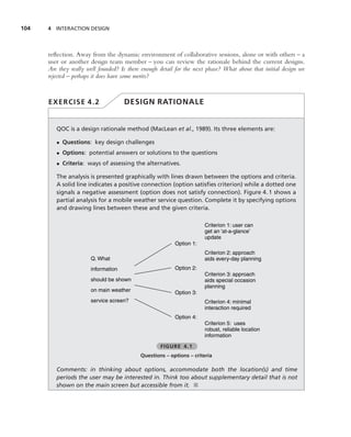 104   4 INTERACTION DESIGN




      reﬂection. Away from the dynamic environment of collaborative sessions, alone or with others – a
      user or another design team member – you can review the rationale behind the current designs.
      Are they really well founded? Is there enough detail for the next phase? What about that initial design we
      rejected – perhaps it does have some merits?



      EXERCISE 4.2                   DESIGN RATIONALE


         QOC is a design rationale method (MacLean et al., 1989). Its three elements are:

         • Questions: key design challenges
         • Options: potential answers or solutions to the questions
         • Criteria: ways of assessing the alternatives.

         The analysis is presented graphically with lines drawn between the options and criteria.
         A solid line indicates a positive connection (option satisﬁes criterion) while a dotted one
         signals a negative assessment (option does not satisfy connection). Figure 4.1 shows a
         partial analysis for a mobile weather service question. Complete it by specifying options
         and drawing lines between these and the given criteria.

                                                                      Criterion 1: user can
                                                                      get an ‘at-a-glance’
                                                                      update
                                                          Option 1:
                                                                      Criterion 2: approach
                       Q. What                                        aids every-day planning
                       information                        Option 2:
                                                                      Criterion 3: approach
                       should be shown                                aids special occasion
                                                                      planning
                       on main weather                    Option 3:
                       service screen?                                Criterion 4: minimal
                                                                      interaction required
                                                          Option 4:
                                                                      Criterion 5: uses
                                                                      robust, reliable location
                                                                      information

                                                    FIGURE 4.1
                                            Questions – options – criteria

         Comments: in thinking about options, accommodate both the location(s) and time
         periods the user may be interested in. Think too about supplementary detail that is not
         shown on the main screen but accessible from it. ■
 