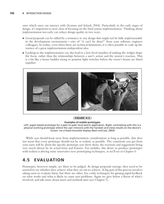 106   4 INTERACTION DESIGN




      ones which users can interact with (Svanaes and Seland, 2004). Particularly in the early stages of
      design, it’s important to steer clear of focusing on the ﬁnal system implementation. Thinking about
      implementation too early can reduce design quality in two ways:
      • Good proposals can be stiﬂed by a resistance to any design that might not be fully implementable
        in the development environment – cries of ‘‘it can’t be done!’’ from your software engineer
        colleagues. In reality, even when there are technical limitations, it is often possible to code up the
        essence of a great implementation-independent idea.
      • Looking to the implementation can also lead to a low-level mindset of making the widget shape
        the focus, rather than the relationships between a user’s action and the system’s reaction. This
        is a bit like a house builder trying to position light switches before the room’s beams are ﬁtted
        together.




                                                     FIGURE 4.2
                                           Examples of mobile prototypes
       Left: paper-based prototype for a peer-to-peer local search application. Right: contrasting with this is a
       physical working prototype where the user interacts with the handset and views results on the device’s
                             ‘screen’ via a head-mounted display (Nam and Lee, 2003)


         While you should keep away from implementation considerations as long as possible, that does
      not mean that every prototype should not be as realistic as possible. The comments you get from
      your users will be about the speciﬁc prototype you show them, the reactions and suggestions being
      very much driven by its actual form and features. For mobiles, this desire to produce prototypes
      with realism is driving some innovative new prototyping techniques, as we’ll see in Chapter 6.

      4.5       E VA L U AT I O N
      Prototypes, however simple, are there to be judged. As design proposals emerge, they need to be
      assessed to see whether they achieve what they set out to achieve. A big part of this process involves
      asking users to evaluate them, but there are other, less costly techniques for gaining rapid feedback
      on what works and what is likely to cause user problems. Again we give below a ﬂavor of what’s
      involved, and talk more about issues and methods later (see Chapter 7).
 